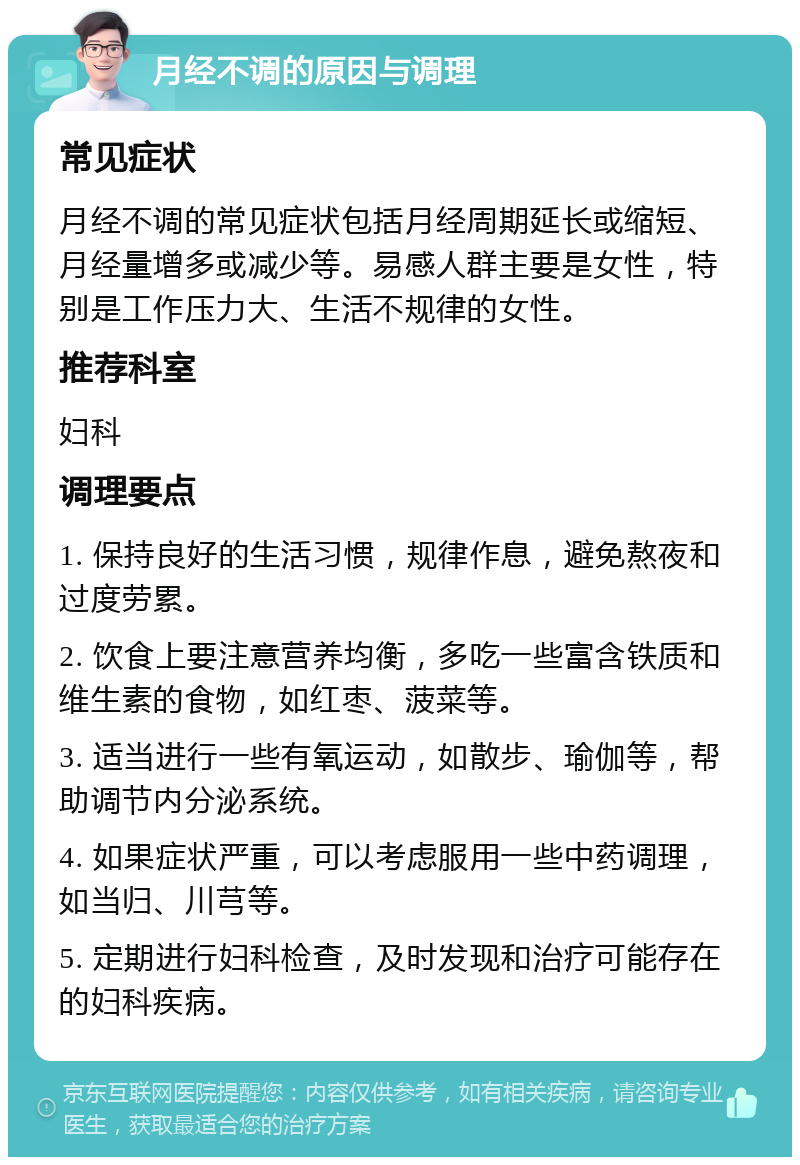 月经不调的原因与调理 常见症状 月经不调的常见症状包括月经周期延长或缩短、月经量增多或减少等。易感人群主要是女性，特别是工作压力大、生活不规律的女性。 推荐科室 妇科 调理要点 1. 保持良好的生活习惯，规律作息，避免熬夜和过度劳累。 2. 饮食上要注意营养均衡，多吃一些富含铁质和维生素的食物，如红枣、菠菜等。 3. 适当进行一些有氧运动，如散步、瑜伽等，帮助调节内分泌系统。 4. 如果症状严重，可以考虑服用一些中药调理，如当归、川芎等。 5. 定期进行妇科检查，及时发现和治疗可能存在的妇科疾病。