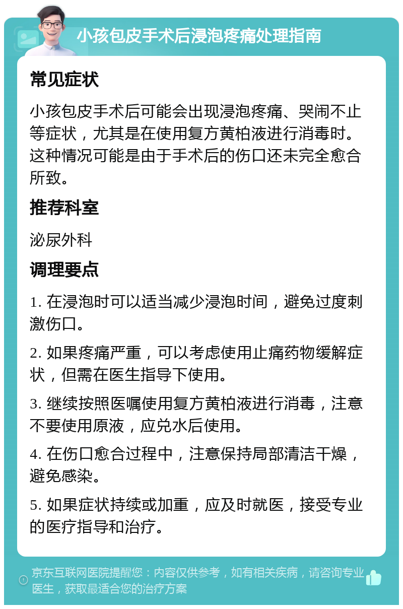 小孩包皮手术后浸泡疼痛处理指南 常见症状 小孩包皮手术后可能会出现浸泡疼痛、哭闹不止等症状，尤其是在使用复方黄柏液进行消毒时。这种情况可能是由于手术后的伤口还未完全愈合所致。 推荐科室 泌尿外科 调理要点 1. 在浸泡时可以适当减少浸泡时间，避免过度刺激伤口。 2. 如果疼痛严重，可以考虑使用止痛药物缓解症状，但需在医生指导下使用。 3. 继续按照医嘱使用复方黄柏液进行消毒，注意不要使用原液，应兑水后使用。 4. 在伤口愈合过程中，注意保持局部清洁干燥，避免感染。 5. 如果症状持续或加重，应及时就医，接受专业的医疗指导和治疗。