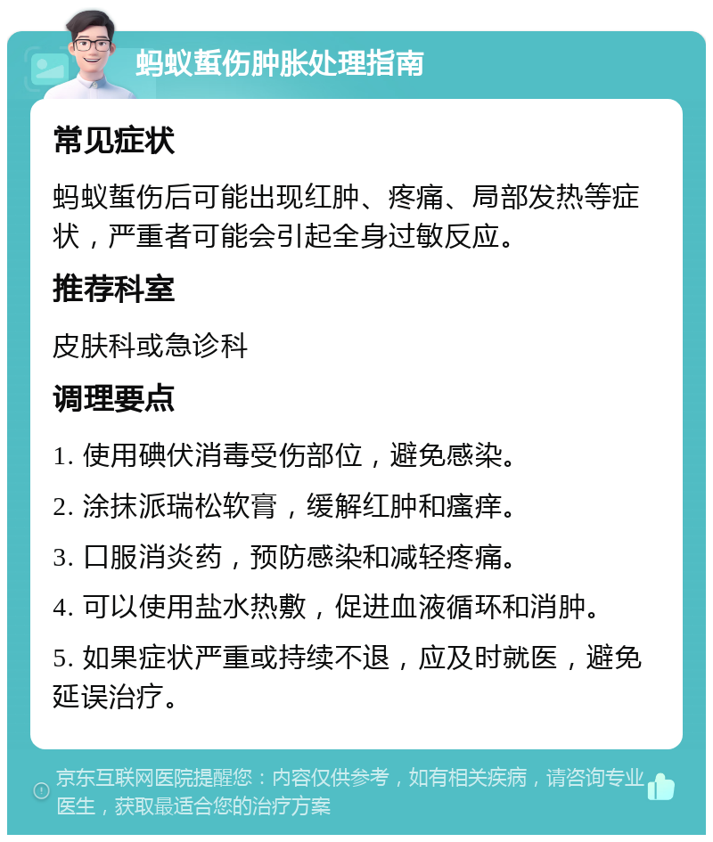 蚂蚁蜇伤肿胀处理指南 常见症状 蚂蚁蜇伤后可能出现红肿、疼痛、局部发热等症状，严重者可能会引起全身过敏反应。 推荐科室 皮肤科或急诊科 调理要点 1. 使用碘伏消毒受伤部位，避免感染。 2. 涂抹派瑞松软膏，缓解红肿和瘙痒。 3. 口服消炎药，预防感染和减轻疼痛。 4. 可以使用盐水热敷，促进血液循环和消肿。 5. 如果症状严重或持续不退，应及时就医，避免延误治疗。