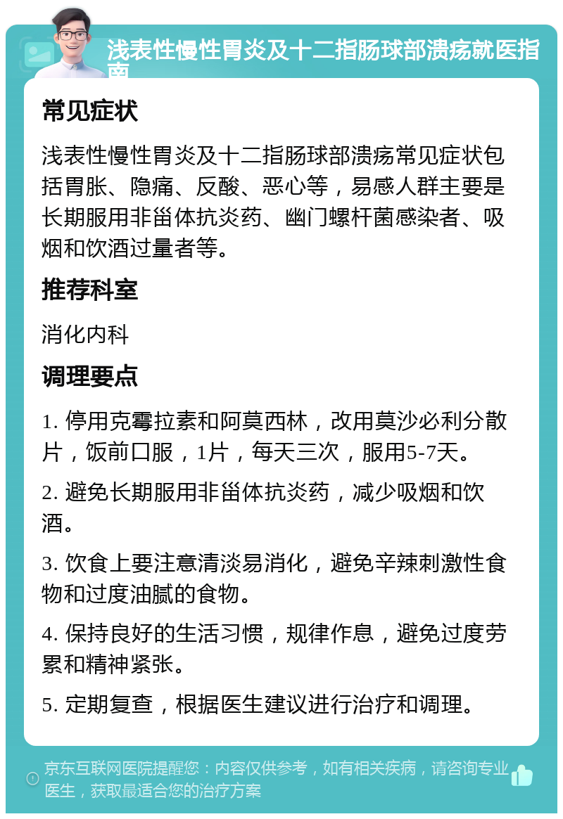 浅表性慢性胃炎及十二指肠球部溃疡就医指南 常见症状 浅表性慢性胃炎及十二指肠球部溃疡常见症状包括胃胀、隐痛、反酸、恶心等，易感人群主要是长期服用非甾体抗炎药、幽门螺杆菌感染者、吸烟和饮酒过量者等。 推荐科室 消化内科 调理要点 1. 停用克霉拉素和阿莫西林，改用莫沙必利分散片，饭前口服，1片，每天三次，服用5-7天。 2. 避免长期服用非甾体抗炎药，减少吸烟和饮酒。 3. 饮食上要注意清淡易消化，避免辛辣刺激性食物和过度油腻的食物。 4. 保持良好的生活习惯，规律作息，避免过度劳累和精神紧张。 5. 定期复查，根据医生建议进行治疗和调理。