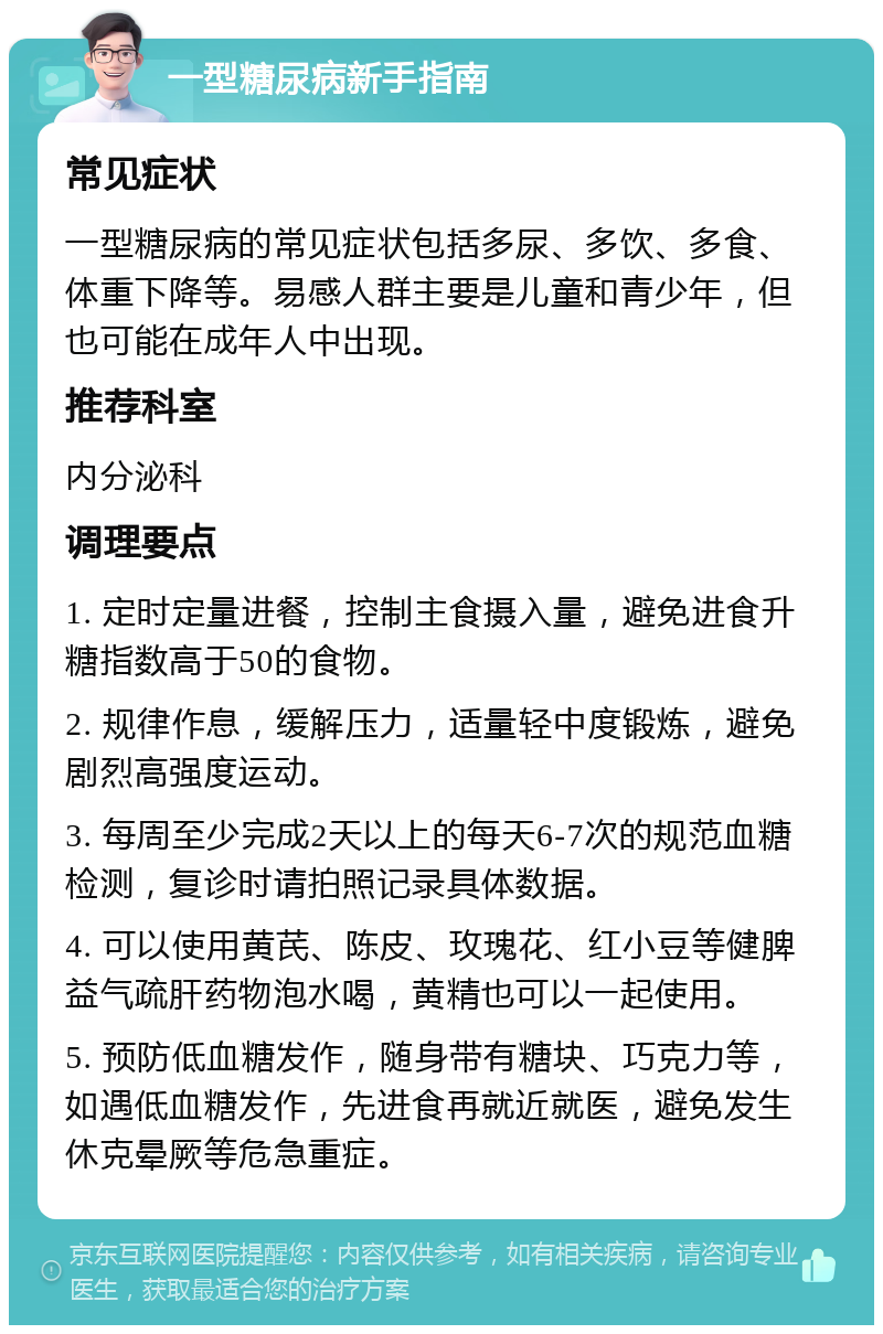 一型糖尿病新手指南 常见症状 一型糖尿病的常见症状包括多尿、多饮、多食、体重下降等。易感人群主要是儿童和青少年，但也可能在成年人中出现。 推荐科室 内分泌科 调理要点 1. 定时定量进餐，控制主食摄入量，避免进食升糖指数高于50的食物。 2. 规律作息，缓解压力，适量轻中度锻炼，避免剧烈高强度运动。 3. 每周至少完成2天以上的每天6-7次的规范血糖检测，复诊时请拍照记录具体数据。 4. 可以使用黄芪、陈皮、玫瑰花、红小豆等健脾益气疏肝药物泡水喝，黄精也可以一起使用。 5. 预防低血糖发作，随身带有糖块、巧克力等，如遇低血糖发作，先进食再就近就医，避免发生休克晕厥等危急重症。