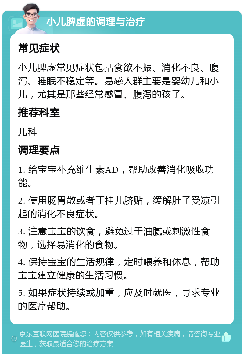 小儿脾虚的调理与治疗 常见症状 小儿脾虚常见症状包括食欲不振、消化不良、腹泻、睡眠不稳定等。易感人群主要是婴幼儿和小儿，尤其是那些经常感冒、腹泻的孩子。 推荐科室 儿科 调理要点 1. 给宝宝补充维生素AD，帮助改善消化吸收功能。 2. 使用肠胃散或者丁桂儿脐贴，缓解肚子受凉引起的消化不良症状。 3. 注意宝宝的饮食，避免过于油腻或刺激性食物，选择易消化的食物。 4. 保持宝宝的生活规律，定时喂养和休息，帮助宝宝建立健康的生活习惯。 5. 如果症状持续或加重，应及时就医，寻求专业的医疗帮助。