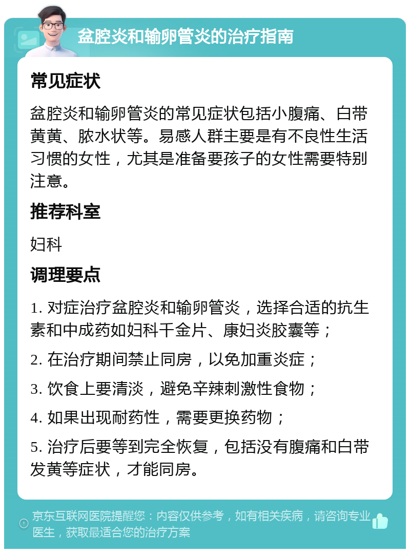 盆腔炎和输卵管炎的治疗指南 常见症状 盆腔炎和输卵管炎的常见症状包括小腹痛、白带黄黄、脓水状等。易感人群主要是有不良性生活习惯的女性，尤其是准备要孩子的女性需要特别注意。 推荐科室 妇科 调理要点 1. 对症治疗盆腔炎和输卵管炎，选择合适的抗生素和中成药如妇科千金片、康妇炎胶囊等； 2. 在治疗期间禁止同房，以免加重炎症； 3. 饮食上要清淡，避免辛辣刺激性食物； 4. 如果出现耐药性，需要更换药物； 5. 治疗后要等到完全恢复，包括没有腹痛和白带发黄等症状，才能同房。