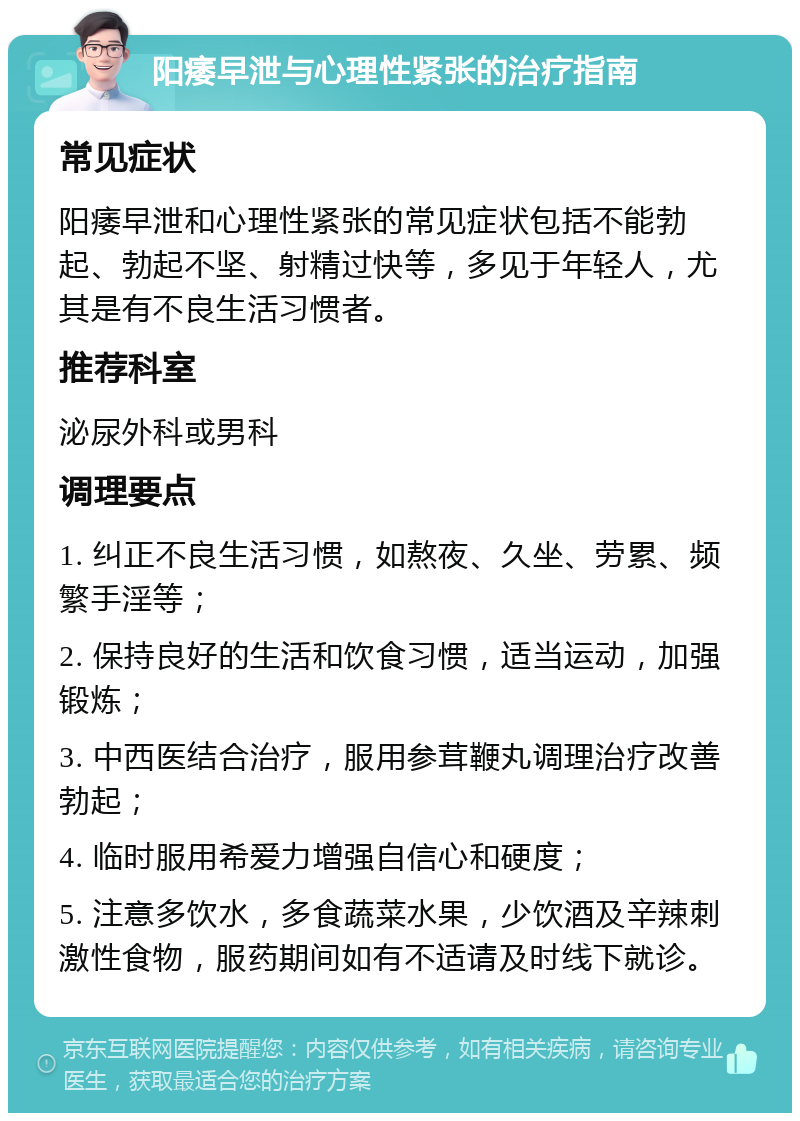 阳痿早泄与心理性紧张的治疗指南 常见症状 阳痿早泄和心理性紧张的常见症状包括不能勃起、勃起不坚、射精过快等，多见于年轻人，尤其是有不良生活习惯者。 推荐科室 泌尿外科或男科 调理要点 1. 纠正不良生活习惯，如熬夜、久坐、劳累、频繁手淫等； 2. 保持良好的生活和饮食习惯，适当运动，加强锻炼； 3. 中西医结合治疗，服用参茸鞭丸调理治疗改善勃起； 4. 临时服用希爱力增强自信心和硬度； 5. 注意多饮水，多食蔬菜水果，少饮酒及辛辣刺激性食物，服药期间如有不适请及时线下就诊。