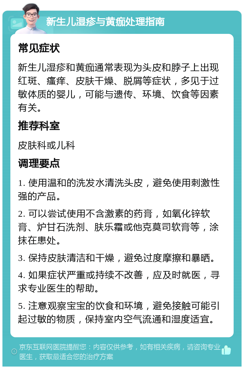 新生儿湿疹与黄痂处理指南 常见症状 新生儿湿疹和黄痂通常表现为头皮和脖子上出现红斑、瘙痒、皮肤干燥、脱屑等症状，多见于过敏体质的婴儿，可能与遗传、环境、饮食等因素有关。 推荐科室 皮肤科或儿科 调理要点 1. 使用温和的洗发水清洗头皮，避免使用刺激性强的产品。 2. 可以尝试使用不含激素的药膏，如氧化锌软膏、炉甘石洗剂、肤乐霜或他克莫司软膏等，涂抹在患处。 3. 保持皮肤清洁和干燥，避免过度摩擦和暴晒。 4. 如果症状严重或持续不改善，应及时就医，寻求专业医生的帮助。 5. 注意观察宝宝的饮食和环境，避免接触可能引起过敏的物质，保持室内空气流通和湿度适宜。