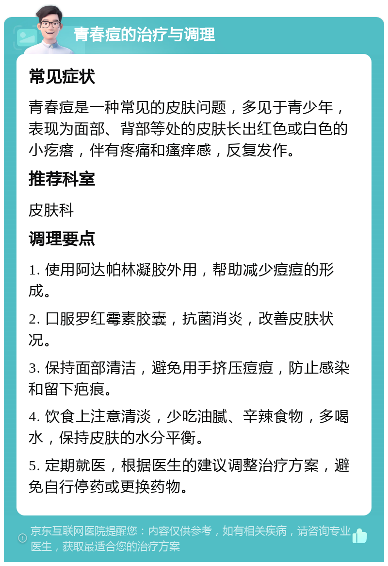 青春痘的治疗与调理 常见症状 青春痘是一种常见的皮肤问题，多见于青少年，表现为面部、背部等处的皮肤长出红色或白色的小疙瘩，伴有疼痛和瘙痒感，反复发作。 推荐科室 皮肤科 调理要点 1. 使用阿达帕林凝胶外用，帮助减少痘痘的形成。 2. 口服罗红霉素胶囊，抗菌消炎，改善皮肤状况。 3. 保持面部清洁，避免用手挤压痘痘，防止感染和留下疤痕。 4. 饮食上注意清淡，少吃油腻、辛辣食物，多喝水，保持皮肤的水分平衡。 5. 定期就医，根据医生的建议调整治疗方案，避免自行停药或更换药物。