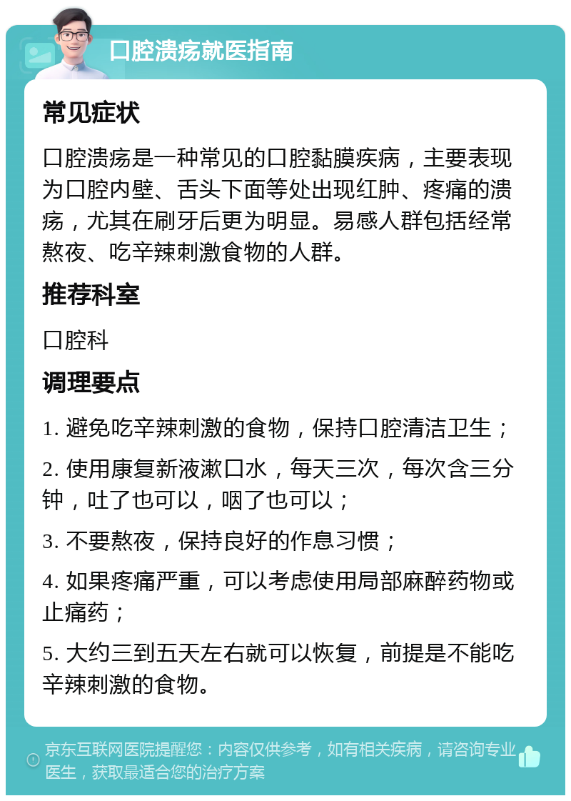 口腔溃疡就医指南 常见症状 口腔溃疡是一种常见的口腔黏膜疾病，主要表现为口腔内壁、舌头下面等处出现红肿、疼痛的溃疡，尤其在刷牙后更为明显。易感人群包括经常熬夜、吃辛辣刺激食物的人群。 推荐科室 口腔科 调理要点 1. 避免吃辛辣刺激的食物，保持口腔清洁卫生； 2. 使用康复新液漱口水，每天三次，每次含三分钟，吐了也可以，咽了也可以； 3. 不要熬夜，保持良好的作息习惯； 4. 如果疼痛严重，可以考虑使用局部麻醉药物或止痛药； 5. 大约三到五天左右就可以恢复，前提是不能吃辛辣刺激的食物。