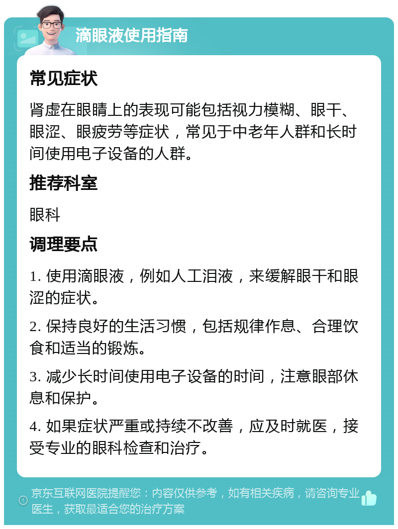 滴眼液使用指南 常见症状 肾虚在眼睛上的表现可能包括视力模糊、眼干、眼涩、眼疲劳等症状，常见于中老年人群和长时间使用电子设备的人群。 推荐科室 眼科 调理要点 1. 使用滴眼液，例如人工泪液，来缓解眼干和眼涩的症状。 2. 保持良好的生活习惯，包括规律作息、合理饮食和适当的锻炼。 3. 减少长时间使用电子设备的时间，注意眼部休息和保护。 4. 如果症状严重或持续不改善，应及时就医，接受专业的眼科检查和治疗。