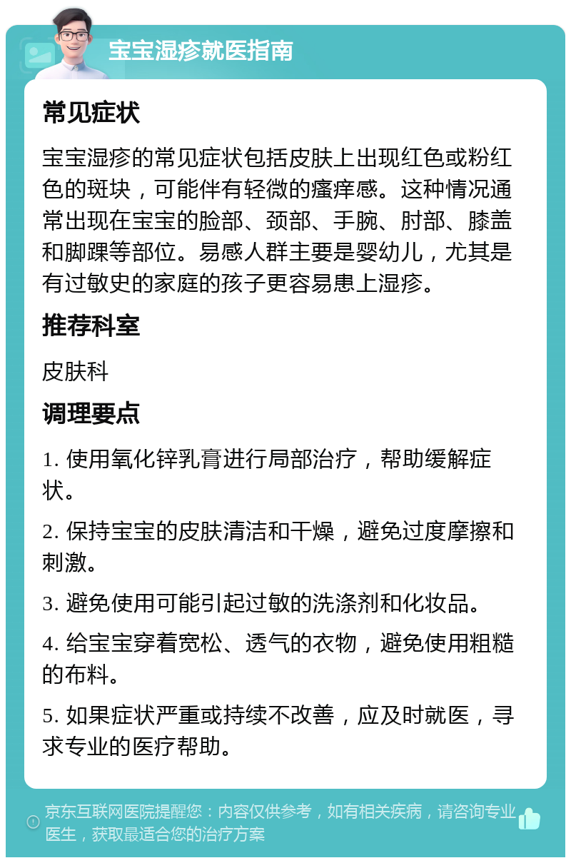 宝宝湿疹就医指南 常见症状 宝宝湿疹的常见症状包括皮肤上出现红色或粉红色的斑块，可能伴有轻微的瘙痒感。这种情况通常出现在宝宝的脸部、颈部、手腕、肘部、膝盖和脚踝等部位。易感人群主要是婴幼儿，尤其是有过敏史的家庭的孩子更容易患上湿疹。 推荐科室 皮肤科 调理要点 1. 使用氧化锌乳膏进行局部治疗，帮助缓解症状。 2. 保持宝宝的皮肤清洁和干燥，避免过度摩擦和刺激。 3. 避免使用可能引起过敏的洗涤剂和化妆品。 4. 给宝宝穿着宽松、透气的衣物，避免使用粗糙的布料。 5. 如果症状严重或持续不改善，应及时就医，寻求专业的医疗帮助。