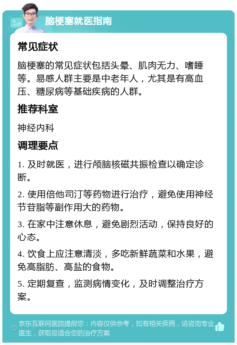 脑梗塞就医指南 常见症状 脑梗塞的常见症状包括头晕、肌肉无力、嗜睡等。易感人群主要是中老年人，尤其是有高血压、糖尿病等基础疾病的人群。 推荐科室 神经内科 调理要点 1. 及时就医，进行颅脑核磁共振检查以确定诊断。 2. 使用倍他司汀等药物进行治疗，避免使用神经节苷脂等副作用大的药物。 3. 在家中注意休息，避免剧烈活动，保持良好的心态。 4. 饮食上应注意清淡，多吃新鲜蔬菜和水果，避免高脂肪、高盐的食物。 5. 定期复查，监测病情变化，及时调整治疗方案。