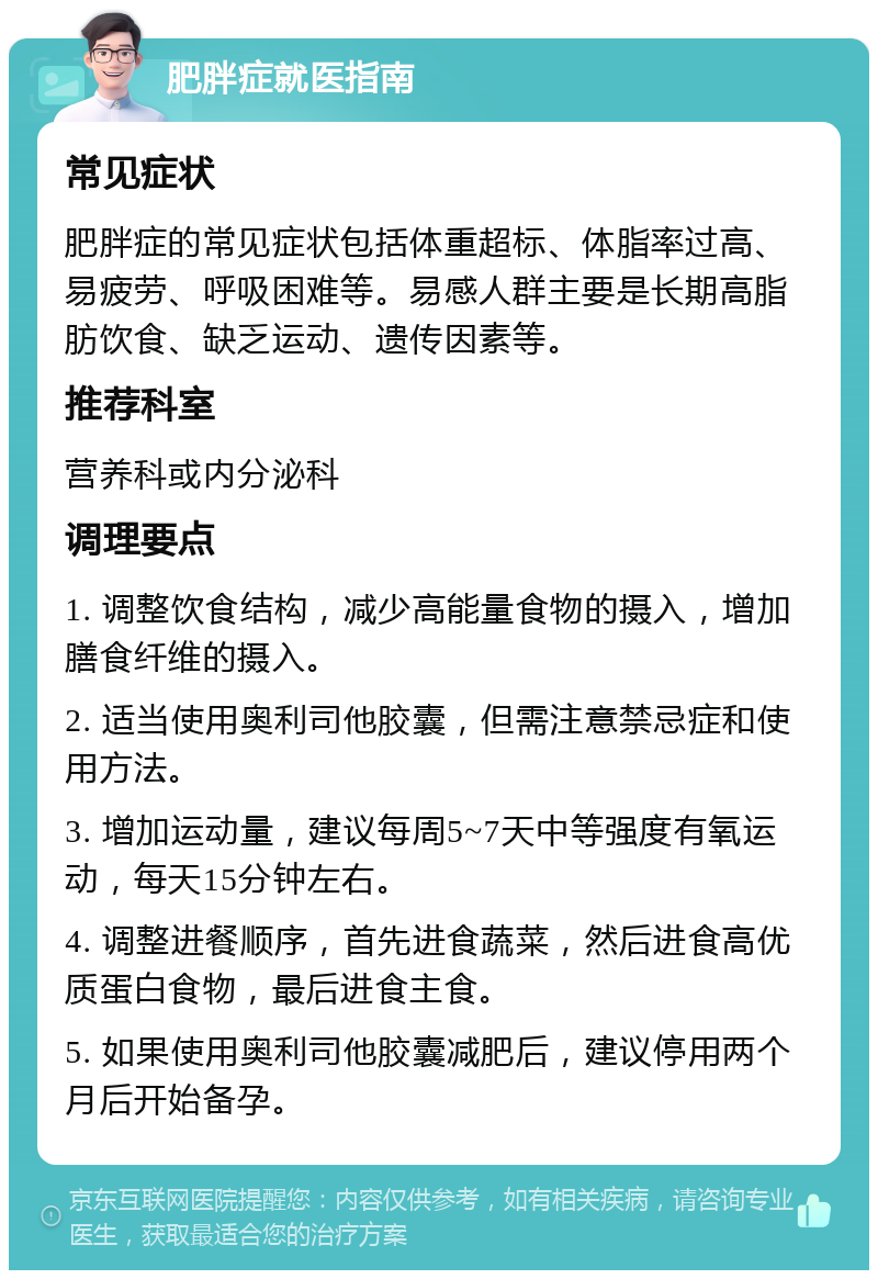 肥胖症就医指南 常见症状 肥胖症的常见症状包括体重超标、体脂率过高、易疲劳、呼吸困难等。易感人群主要是长期高脂肪饮食、缺乏运动、遗传因素等。 推荐科室 营养科或内分泌科 调理要点 1. 调整饮食结构，减少高能量食物的摄入，增加膳食纤维的摄入。 2. 适当使用奥利司他胶囊，但需注意禁忌症和使用方法。 3. 增加运动量，建议每周5~7天中等强度有氧运动，每天15分钟左右。 4. 调整进餐顺序，首先进食蔬菜，然后进食高优质蛋白食物，最后进食主食。 5. 如果使用奥利司他胶囊减肥后，建议停用两个月后开始备孕。