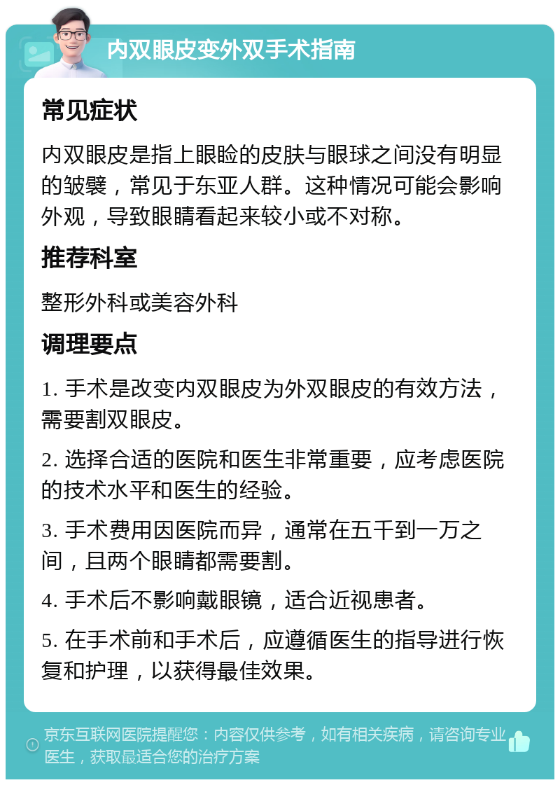 内双眼皮变外双手术指南 常见症状 内双眼皮是指上眼睑的皮肤与眼球之间没有明显的皱襞，常见于东亚人群。这种情况可能会影响外观，导致眼睛看起来较小或不对称。 推荐科室 整形外科或美容外科 调理要点 1. 手术是改变内双眼皮为外双眼皮的有效方法，需要割双眼皮。 2. 选择合适的医院和医生非常重要，应考虑医院的技术水平和医生的经验。 3. 手术费用因医院而异，通常在五千到一万之间，且两个眼睛都需要割。 4. 手术后不影响戴眼镜，适合近视患者。 5. 在手术前和手术后，应遵循医生的指导进行恢复和护理，以获得最佳效果。