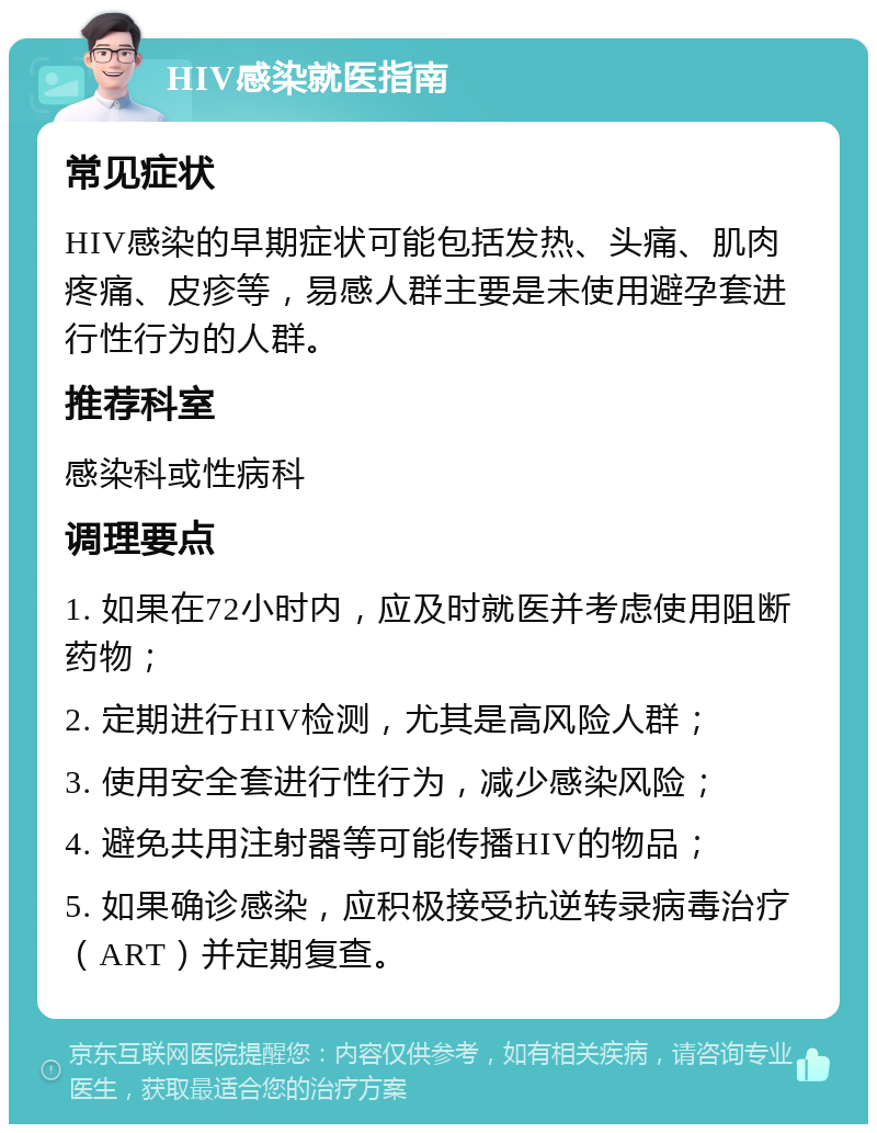 HIV感染就医指南 常见症状 HIV感染的早期症状可能包括发热、头痛、肌肉疼痛、皮疹等，易感人群主要是未使用避孕套进行性行为的人群。 推荐科室 感染科或性病科 调理要点 1. 如果在72小时内，应及时就医并考虑使用阻断药物； 2. 定期进行HIV检测，尤其是高风险人群； 3. 使用安全套进行性行为，减少感染风险； 4. 避免共用注射器等可能传播HIV的物品； 5. 如果确诊感染，应积极接受抗逆转录病毒治疗（ART）并定期复查。