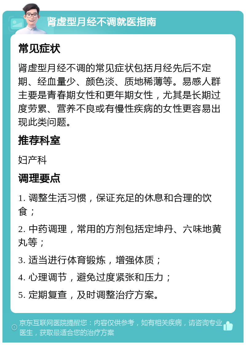 肾虚型月经不调就医指南 常见症状 肾虚型月经不调的常见症状包括月经先后不定期、经血量少、颜色淡、质地稀薄等。易感人群主要是青春期女性和更年期女性，尤其是长期过度劳累、营养不良或有慢性疾病的女性更容易出现此类问题。 推荐科室 妇产科 调理要点 1. 调整生活习惯，保证充足的休息和合理的饮食； 2. 中药调理，常用的方剂包括定坤丹、六味地黄丸等； 3. 适当进行体育锻炼，增强体质； 4. 心理调节，避免过度紧张和压力； 5. 定期复查，及时调整治疗方案。