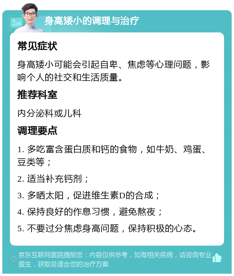 身高矮小的调理与治疗 常见症状 身高矮小可能会引起自卑、焦虑等心理问题，影响个人的社交和生活质量。 推荐科室 内分泌科或儿科 调理要点 1. 多吃富含蛋白质和钙的食物，如牛奶、鸡蛋、豆类等； 2. 适当补充钙剂； 3. 多晒太阳，促进维生素D的合成； 4. 保持良好的作息习惯，避免熬夜； 5. 不要过分焦虑身高问题，保持积极的心态。