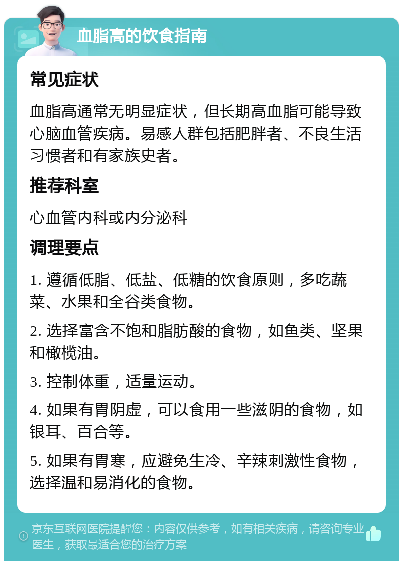 血脂高的饮食指南 常见症状 血脂高通常无明显症状，但长期高血脂可能导致心脑血管疾病。易感人群包括肥胖者、不良生活习惯者和有家族史者。 推荐科室 心血管内科或内分泌科 调理要点 1. 遵循低脂、低盐、低糖的饮食原则，多吃蔬菜、水果和全谷类食物。 2. 选择富含不饱和脂肪酸的食物，如鱼类、坚果和橄榄油。 3. 控制体重，适量运动。 4. 如果有胃阴虚，可以食用一些滋阴的食物，如银耳、百合等。 5. 如果有胃寒，应避免生冷、辛辣刺激性食物，选择温和易消化的食物。