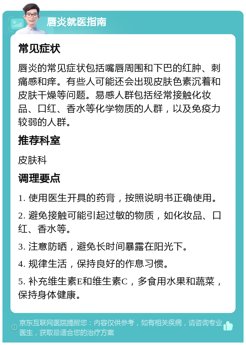 唇炎就医指南 常见症状 唇炎的常见症状包括嘴唇周围和下巴的红肿、刺痛感和痒。有些人可能还会出现皮肤色素沉着和皮肤干燥等问题。易感人群包括经常接触化妆品、口红、香水等化学物质的人群，以及免疫力较弱的人群。 推荐科室 皮肤科 调理要点 1. 使用医生开具的药膏，按照说明书正确使用。 2. 避免接触可能引起过敏的物质，如化妆品、口红、香水等。 3. 注意防晒，避免长时间暴露在阳光下。 4. 规律生活，保持良好的作息习惯。 5. 补充维生素E和维生素C，多食用水果和蔬菜，保持身体健康。