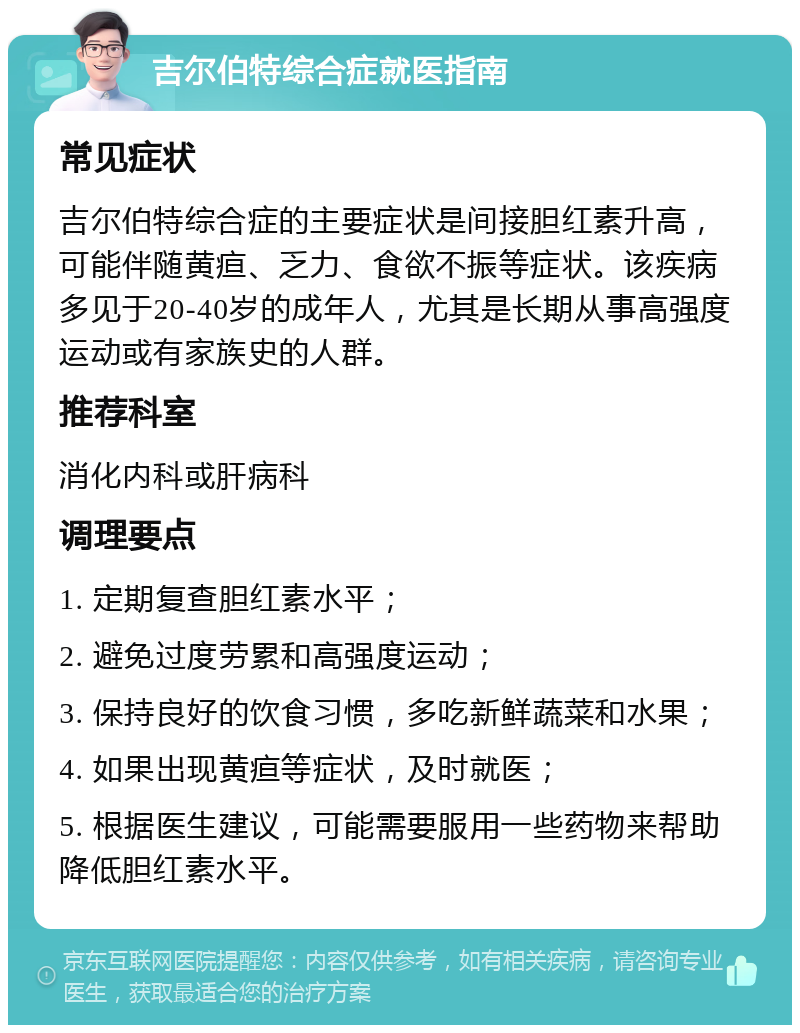 吉尔伯特综合症就医指南 常见症状 吉尔伯特综合症的主要症状是间接胆红素升高，可能伴随黄疸、乏力、食欲不振等症状。该疾病多见于20-40岁的成年人，尤其是长期从事高强度运动或有家族史的人群。 推荐科室 消化内科或肝病科 调理要点 1. 定期复查胆红素水平； 2. 避免过度劳累和高强度运动； 3. 保持良好的饮食习惯，多吃新鲜蔬菜和水果； 4. 如果出现黄疸等症状，及时就医； 5. 根据医生建议，可能需要服用一些药物来帮助降低胆红素水平。