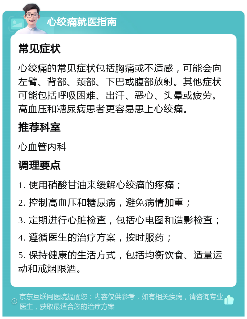 心绞痛就医指南 常见症状 心绞痛的常见症状包括胸痛或不适感，可能会向左臂、背部、颈部、下巴或腹部放射。其他症状可能包括呼吸困难、出汗、恶心、头晕或疲劳。高血压和糖尿病患者更容易患上心绞痛。 推荐科室 心血管内科 调理要点 1. 使用硝酸甘油来缓解心绞痛的疼痛； 2. 控制高血压和糖尿病，避免病情加重； 3. 定期进行心脏检查，包括心电图和造影检查； 4. 遵循医生的治疗方案，按时服药； 5. 保持健康的生活方式，包括均衡饮食、适量运动和戒烟限酒。