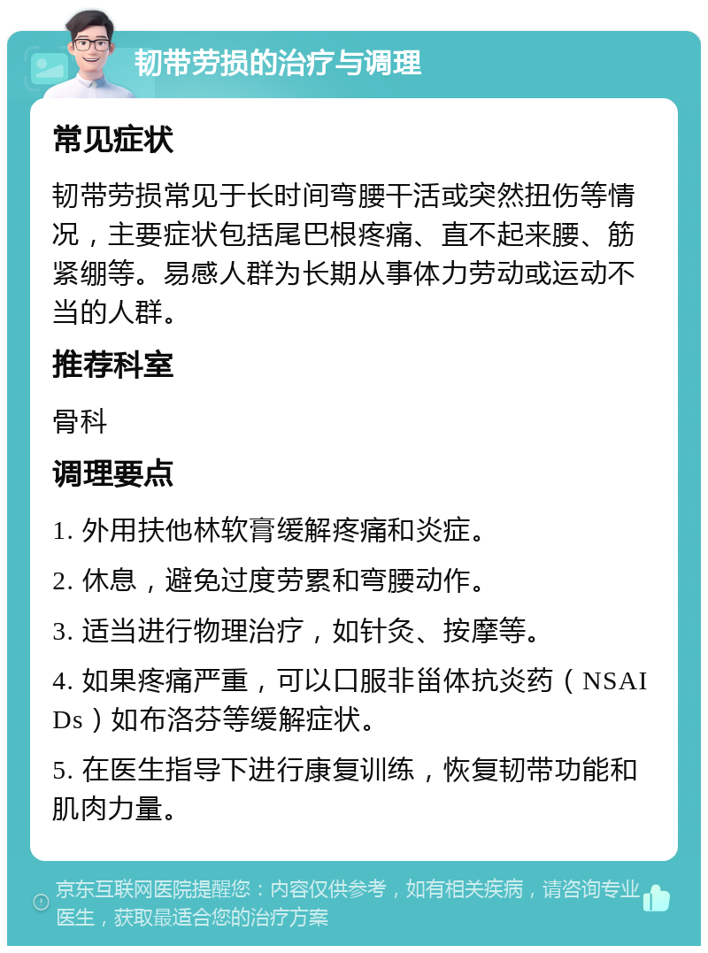 韧带劳损的治疗与调理 常见症状 韧带劳损常见于长时间弯腰干活或突然扭伤等情况，主要症状包括尾巴根疼痛、直不起来腰、筋紧绷等。易感人群为长期从事体力劳动或运动不当的人群。 推荐科室 骨科 调理要点 1. 外用扶他林软膏缓解疼痛和炎症。 2. 休息，避免过度劳累和弯腰动作。 3. 适当进行物理治疗，如针灸、按摩等。 4. 如果疼痛严重，可以口服非甾体抗炎药（NSAIDs）如布洛芬等缓解症状。 5. 在医生指导下进行康复训练，恢复韧带功能和肌肉力量。