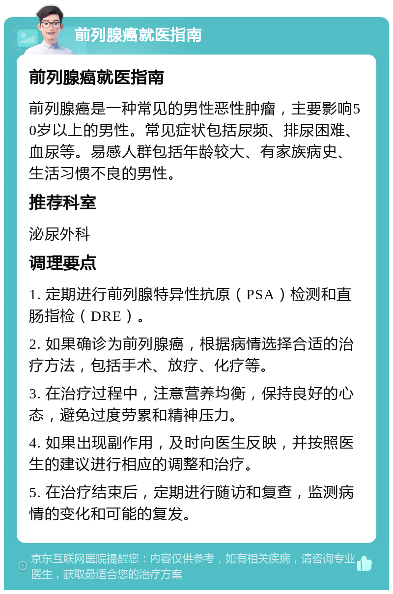 前列腺癌就医指南 前列腺癌就医指南 前列腺癌是一种常见的男性恶性肿瘤，主要影响50岁以上的男性。常见症状包括尿频、排尿困难、血尿等。易感人群包括年龄较大、有家族病史、生活习惯不良的男性。 推荐科室 泌尿外科 调理要点 1. 定期进行前列腺特异性抗原（PSA）检测和直肠指检（DRE）。 2. 如果确诊为前列腺癌，根据病情选择合适的治疗方法，包括手术、放疗、化疗等。 3. 在治疗过程中，注意营养均衡，保持良好的心态，避免过度劳累和精神压力。 4. 如果出现副作用，及时向医生反映，并按照医生的建议进行相应的调整和治疗。 5. 在治疗结束后，定期进行随访和复查，监测病情的变化和可能的复发。