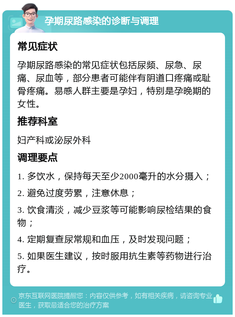 孕期尿路感染的诊断与调理 常见症状 孕期尿路感染的常见症状包括尿频、尿急、尿痛、尿血等，部分患者可能伴有阴道口疼痛或耻骨疼痛。易感人群主要是孕妇，特别是孕晚期的女性。 推荐科室 妇产科或泌尿外科 调理要点 1. 多饮水，保持每天至少2000毫升的水分摄入； 2. 避免过度劳累，注意休息； 3. 饮食清淡，减少豆浆等可能影响尿检结果的食物； 4. 定期复查尿常规和血压，及时发现问题； 5. 如果医生建议，按时服用抗生素等药物进行治疗。