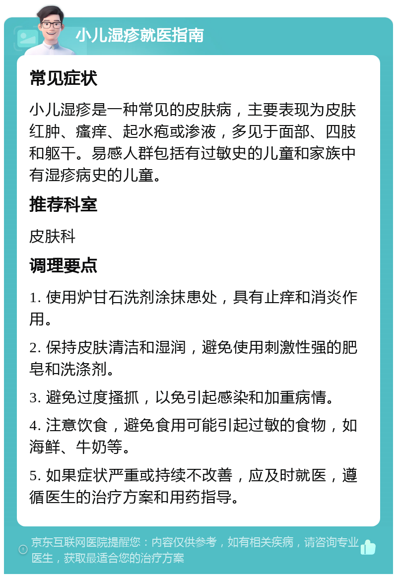 小儿湿疹就医指南 常见症状 小儿湿疹是一种常见的皮肤病，主要表现为皮肤红肿、瘙痒、起水疱或渗液，多见于面部、四肢和躯干。易感人群包括有过敏史的儿童和家族中有湿疹病史的儿童。 推荐科室 皮肤科 调理要点 1. 使用炉甘石洗剂涂抹患处，具有止痒和消炎作用。 2. 保持皮肤清洁和湿润，避免使用刺激性强的肥皂和洗涤剂。 3. 避免过度搔抓，以免引起感染和加重病情。 4. 注意饮食，避免食用可能引起过敏的食物，如海鲜、牛奶等。 5. 如果症状严重或持续不改善，应及时就医，遵循医生的治疗方案和用药指导。