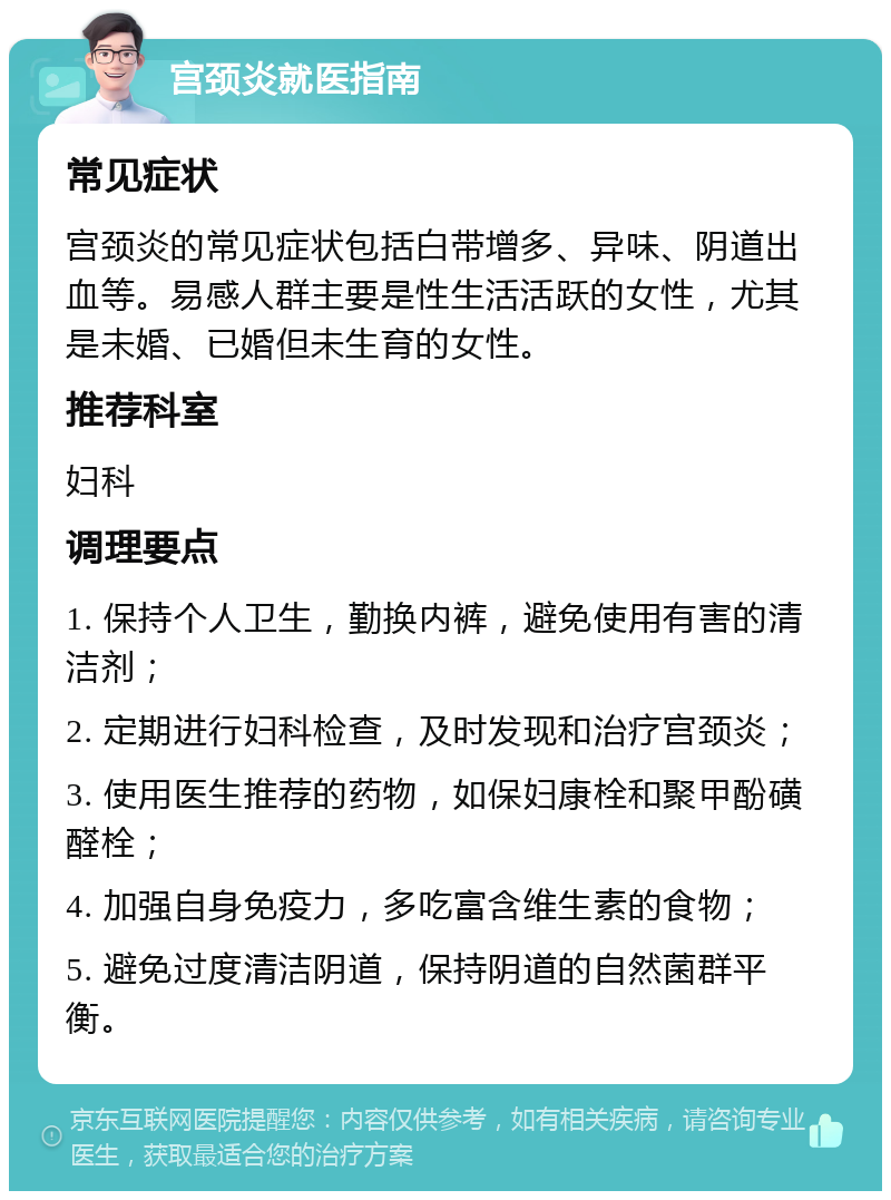 宫颈炎就医指南 常见症状 宫颈炎的常见症状包括白带增多、异味、阴道出血等。易感人群主要是性生活活跃的女性，尤其是未婚、已婚但未生育的女性。 推荐科室 妇科 调理要点 1. 保持个人卫生，勤换内裤，避免使用有害的清洁剂； 2. 定期进行妇科检查，及时发现和治疗宫颈炎； 3. 使用医生推荐的药物，如保妇康栓和聚甲酚磺醛栓； 4. 加强自身免疫力，多吃富含维生素的食物； 5. 避免过度清洁阴道，保持阴道的自然菌群平衡。