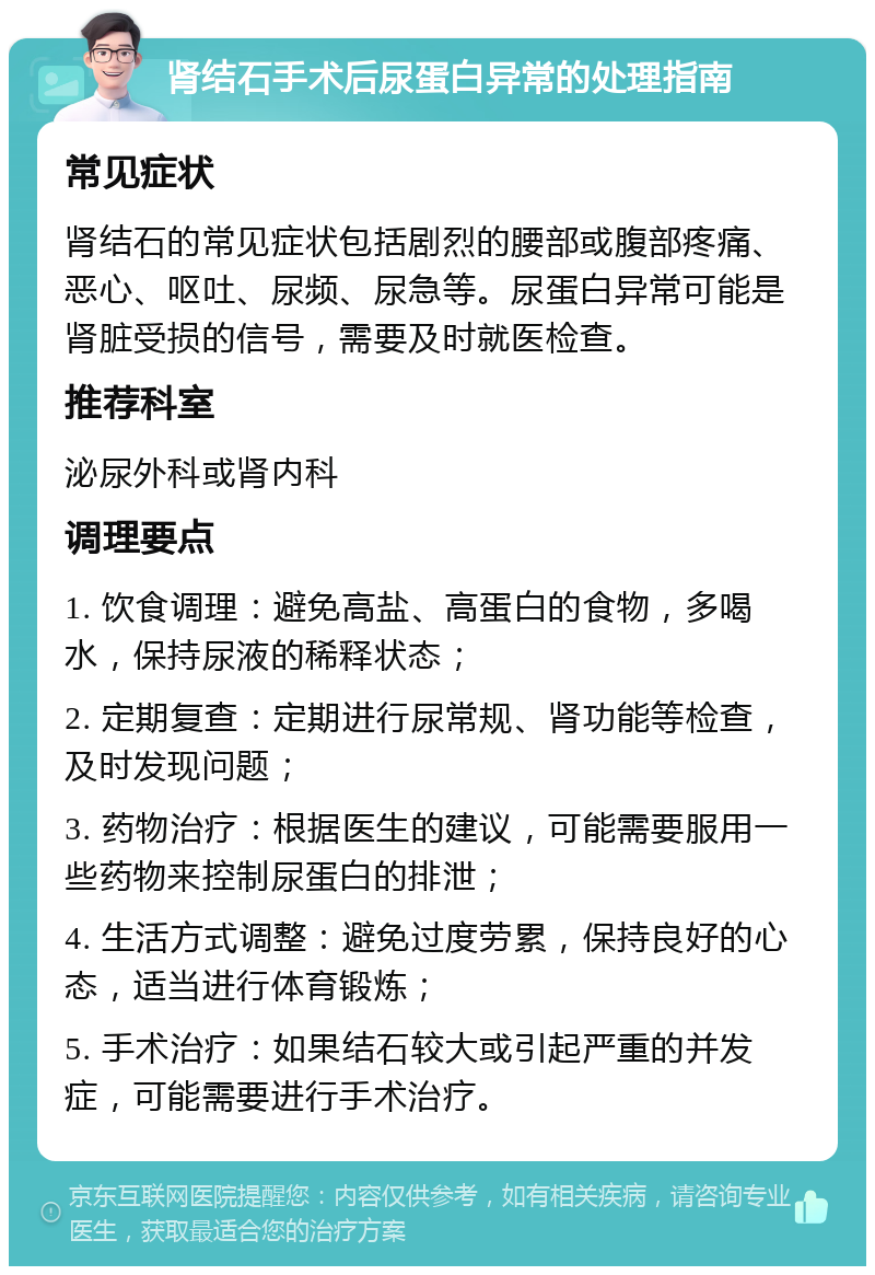 肾结石手术后尿蛋白异常的处理指南 常见症状 肾结石的常见症状包括剧烈的腰部或腹部疼痛、恶心、呕吐、尿频、尿急等。尿蛋白异常可能是肾脏受损的信号，需要及时就医检查。 推荐科室 泌尿外科或肾内科 调理要点 1. 饮食调理：避免高盐、高蛋白的食物，多喝水，保持尿液的稀释状态； 2. 定期复查：定期进行尿常规、肾功能等检查，及时发现问题； 3. 药物治疗：根据医生的建议，可能需要服用一些药物来控制尿蛋白的排泄； 4. 生活方式调整：避免过度劳累，保持良好的心态，适当进行体育锻炼； 5. 手术治疗：如果结石较大或引起严重的并发症，可能需要进行手术治疗。