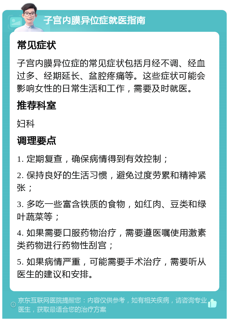 子宫内膜异位症就医指南 常见症状 子宫内膜异位症的常见症状包括月经不调、经血过多、经期延长、盆腔疼痛等。这些症状可能会影响女性的日常生活和工作，需要及时就医。 推荐科室 妇科 调理要点 1. 定期复查，确保病情得到有效控制； 2. 保持良好的生活习惯，避免过度劳累和精神紧张； 3. 多吃一些富含铁质的食物，如红肉、豆类和绿叶蔬菜等； 4. 如果需要口服药物治疗，需要遵医嘱使用激素类药物进行药物性刮宫； 5. 如果病情严重，可能需要手术治疗，需要听从医生的建议和安排。