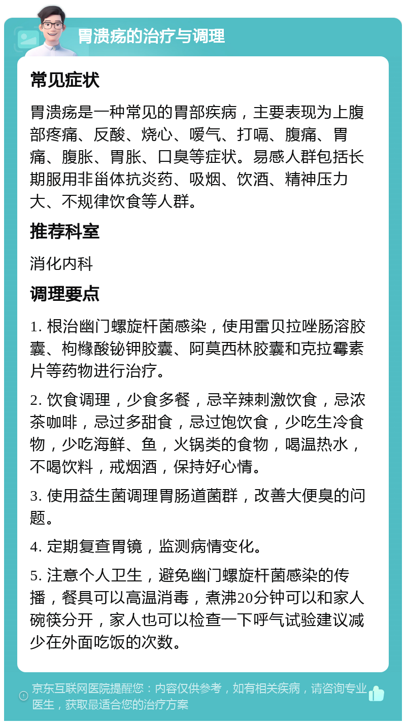 胃溃疡的治疗与调理 常见症状 胃溃疡是一种常见的胃部疾病，主要表现为上腹部疼痛、反酸、烧心、嗳气、打嗝、腹痛、胃痛、腹胀、胃胀、口臭等症状。易感人群包括长期服用非甾体抗炎药、吸烟、饮酒、精神压力大、不规律饮食等人群。 推荐科室 消化内科 调理要点 1. 根治幽门螺旋杆菌感染，使用雷贝拉唑肠溶胶囊、枸橼酸铋钾胶囊、阿莫西林胶囊和克拉霉素片等药物进行治疗。 2. 饮食调理，少食多餐，忌辛辣刺激饮食，忌浓茶咖啡，忌过多甜食，忌过饱饮食，少吃生冷食物，少吃海鲜、鱼，火锅类的食物，喝温热水，不喝饮料，戒烟酒，保持好心情。 3. 使用益生菌调理胃肠道菌群，改善大便臭的问题。 4. 定期复查胃镜，监测病情变化。 5. 注意个人卫生，避免幽门螺旋杆菌感染的传播，餐具可以高温消毒，煮沸20分钟可以和家人碗筷分开，家人也可以检查一下呼气试验建议减少在外面吃饭的次数。