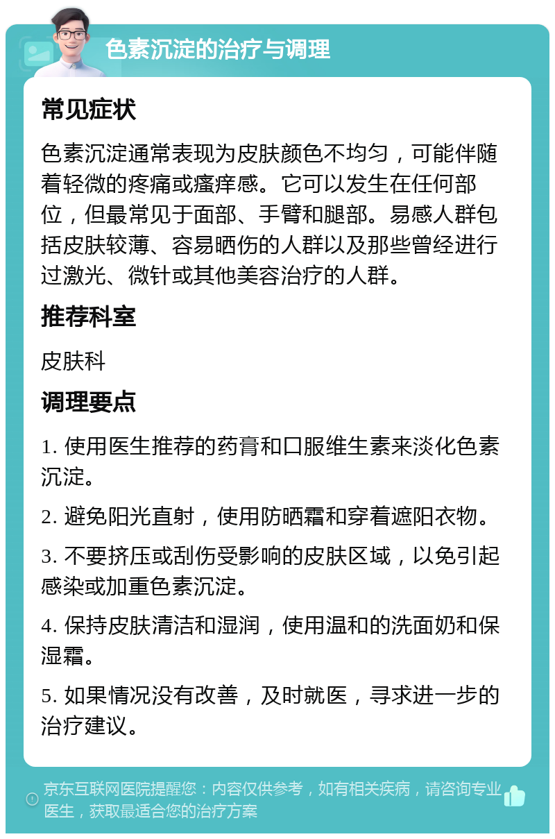 色素沉淀的治疗与调理 常见症状 色素沉淀通常表现为皮肤颜色不均匀，可能伴随着轻微的疼痛或瘙痒感。它可以发生在任何部位，但最常见于面部、手臂和腿部。易感人群包括皮肤较薄、容易晒伤的人群以及那些曾经进行过激光、微针或其他美容治疗的人群。 推荐科室 皮肤科 调理要点 1. 使用医生推荐的药膏和口服维生素来淡化色素沉淀。 2. 避免阳光直射，使用防晒霜和穿着遮阳衣物。 3. 不要挤压或刮伤受影响的皮肤区域，以免引起感染或加重色素沉淀。 4. 保持皮肤清洁和湿润，使用温和的洗面奶和保湿霜。 5. 如果情况没有改善，及时就医，寻求进一步的治疗建议。