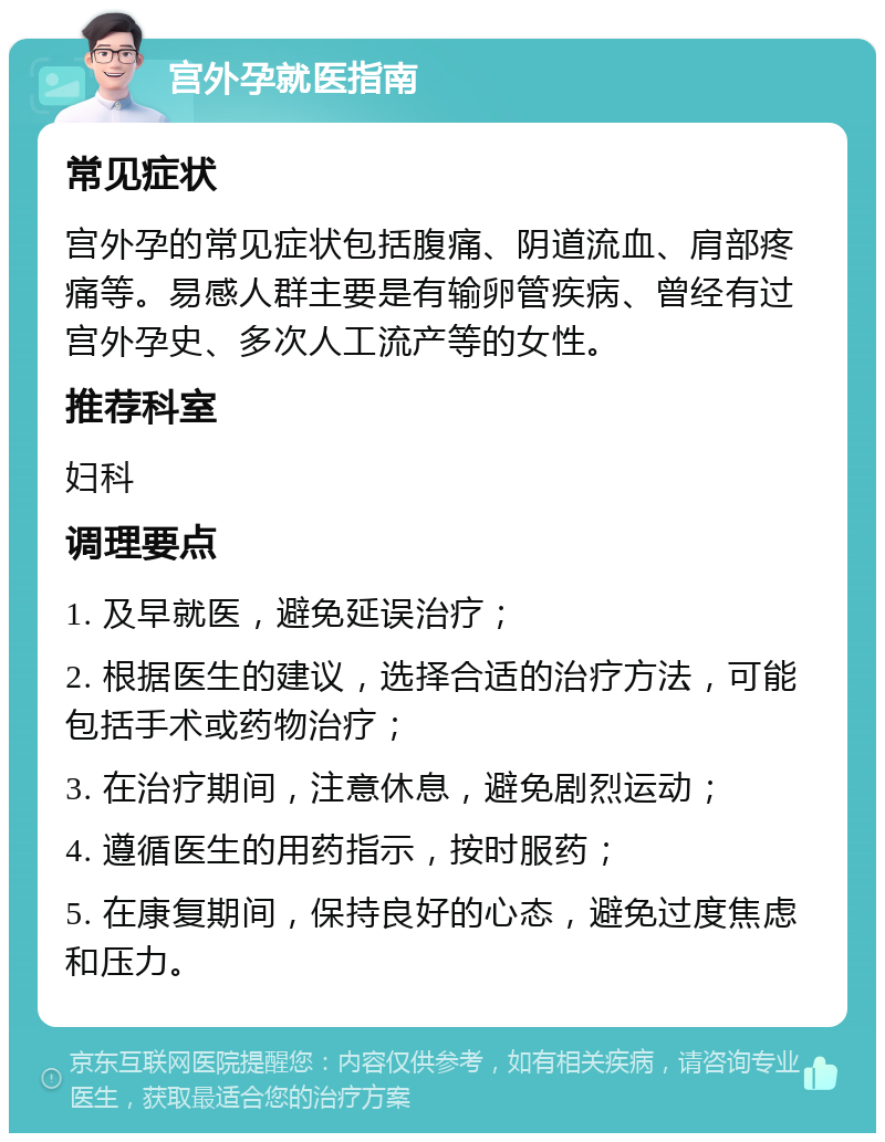 宫外孕就医指南 常见症状 宫外孕的常见症状包括腹痛、阴道流血、肩部疼痛等。易感人群主要是有输卵管疾病、曾经有过宫外孕史、多次人工流产等的女性。 推荐科室 妇科 调理要点 1. 及早就医，避免延误治疗； 2. 根据医生的建议，选择合适的治疗方法，可能包括手术或药物治疗； 3. 在治疗期间，注意休息，避免剧烈运动； 4. 遵循医生的用药指示，按时服药； 5. 在康复期间，保持良好的心态，避免过度焦虑和压力。