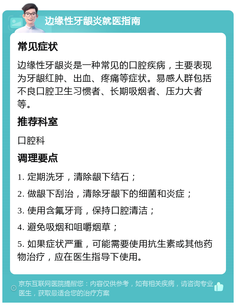 边缘性牙龈炎就医指南 常见症状 边缘性牙龈炎是一种常见的口腔疾病，主要表现为牙龈红肿、出血、疼痛等症状。易感人群包括不良口腔卫生习惯者、长期吸烟者、压力大者等。 推荐科室 口腔科 调理要点 1. 定期洗牙，清除龈下结石； 2. 做龈下刮治，清除牙龈下的细菌和炎症； 3. 使用含氟牙膏，保持口腔清洁； 4. 避免吸烟和咀嚼烟草； 5. 如果症状严重，可能需要使用抗生素或其他药物治疗，应在医生指导下使用。