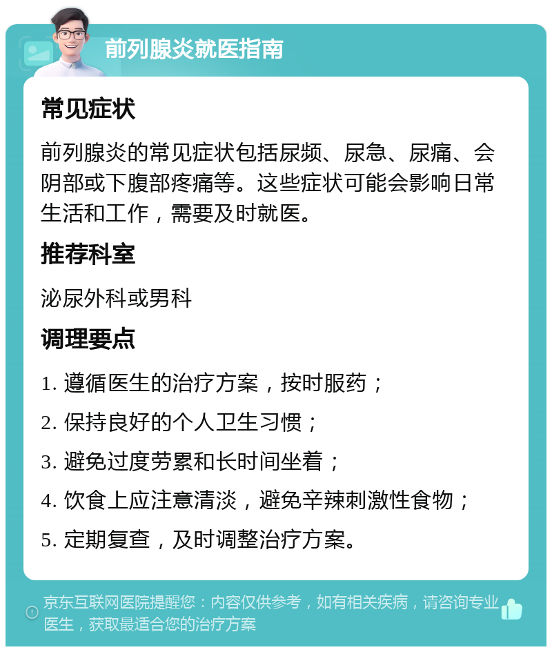 前列腺炎就医指南 常见症状 前列腺炎的常见症状包括尿频、尿急、尿痛、会阴部或下腹部疼痛等。这些症状可能会影响日常生活和工作，需要及时就医。 推荐科室 泌尿外科或男科 调理要点 1. 遵循医生的治疗方案，按时服药； 2. 保持良好的个人卫生习惯； 3. 避免过度劳累和长时间坐着； 4. 饮食上应注意清淡，避免辛辣刺激性食物； 5. 定期复查，及时调整治疗方案。