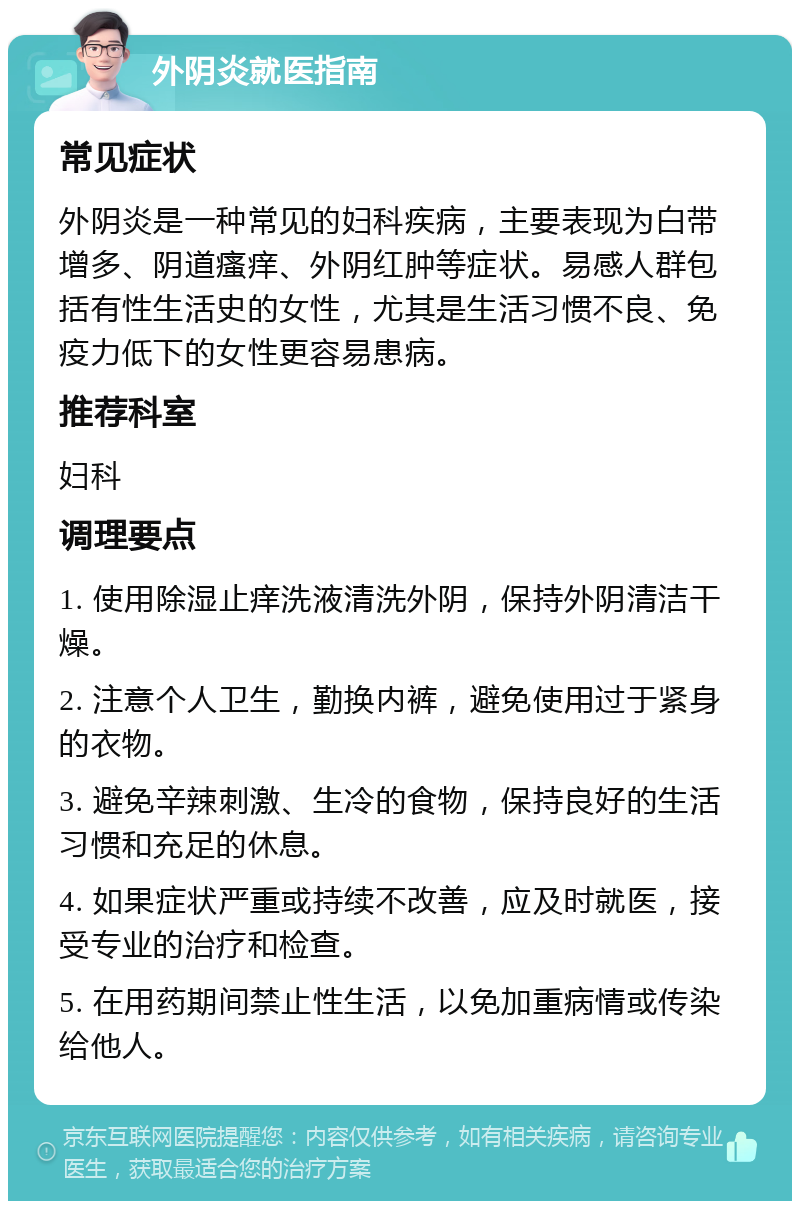 外阴炎就医指南 常见症状 外阴炎是一种常见的妇科疾病，主要表现为白带增多、阴道瘙痒、外阴红肿等症状。易感人群包括有性生活史的女性，尤其是生活习惯不良、免疫力低下的女性更容易患病。 推荐科室 妇科 调理要点 1. 使用除湿止痒洗液清洗外阴，保持外阴清洁干燥。 2. 注意个人卫生，勤换内裤，避免使用过于紧身的衣物。 3. 避免辛辣刺激、生冷的食物，保持良好的生活习惯和充足的休息。 4. 如果症状严重或持续不改善，应及时就医，接受专业的治疗和检查。 5. 在用药期间禁止性生活，以免加重病情或传染给他人。