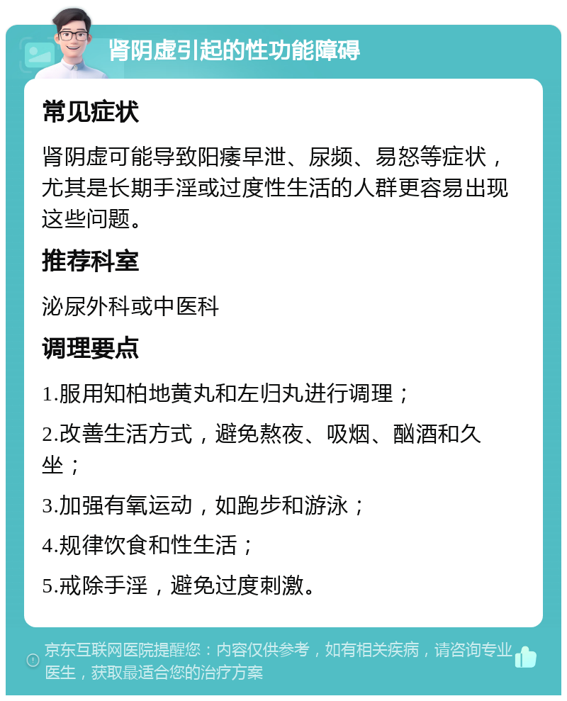 肾阴虚引起的性功能障碍 常见症状 肾阴虚可能导致阳痿早泄、尿频、易怒等症状，尤其是长期手淫或过度性生活的人群更容易出现这些问题。 推荐科室 泌尿外科或中医科 调理要点 1.服用知柏地黄丸和左归丸进行调理； 2.改善生活方式，避免熬夜、吸烟、酗酒和久坐； 3.加强有氧运动，如跑步和游泳； 4.规律饮食和性生活； 5.戒除手淫，避免过度刺激。