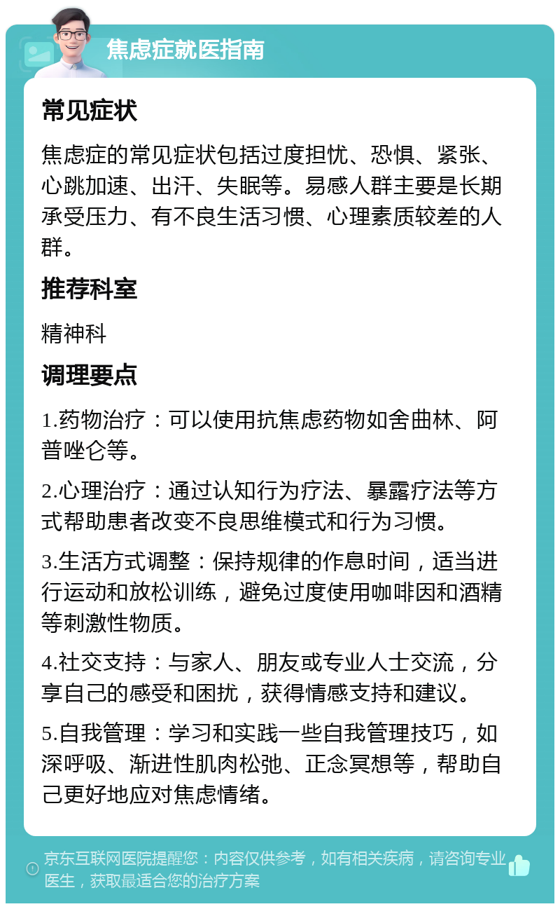 焦虑症就医指南 常见症状 焦虑症的常见症状包括过度担忧、恐惧、紧张、心跳加速、出汗、失眠等。易感人群主要是长期承受压力、有不良生活习惯、心理素质较差的人群。 推荐科室 精神科 调理要点 1.药物治疗：可以使用抗焦虑药物如舍曲林、阿普唑仑等。 2.心理治疗：通过认知行为疗法、暴露疗法等方式帮助患者改变不良思维模式和行为习惯。 3.生活方式调整：保持规律的作息时间，适当进行运动和放松训练，避免过度使用咖啡因和酒精等刺激性物质。 4.社交支持：与家人、朋友或专业人士交流，分享自己的感受和困扰，获得情感支持和建议。 5.自我管理：学习和实践一些自我管理技巧，如深呼吸、渐进性肌肉松弛、正念冥想等，帮助自己更好地应对焦虑情绪。