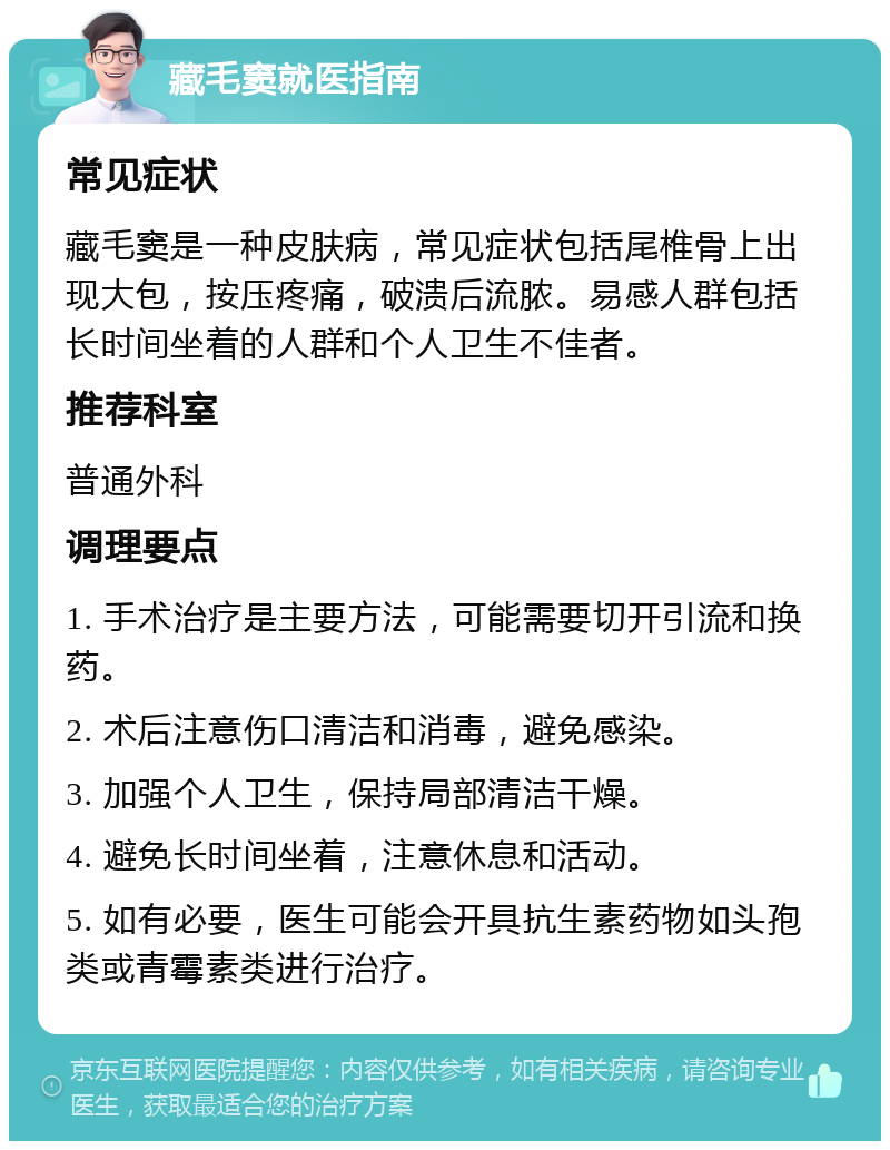 藏毛窦就医指南 常见症状 藏毛窦是一种皮肤病，常见症状包括尾椎骨上出现大包，按压疼痛，破溃后流脓。易感人群包括长时间坐着的人群和个人卫生不佳者。 推荐科室 普通外科 调理要点 1. 手术治疗是主要方法，可能需要切开引流和换药。 2. 术后注意伤口清洁和消毒，避免感染。 3. 加强个人卫生，保持局部清洁干燥。 4. 避免长时间坐着，注意休息和活动。 5. 如有必要，医生可能会开具抗生素药物如头孢类或青霉素类进行治疗。