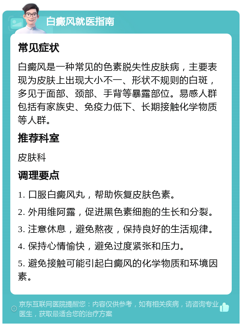 白癜风就医指南 常见症状 白癜风是一种常见的色素脱失性皮肤病，主要表现为皮肤上出现大小不一、形状不规则的白斑，多见于面部、颈部、手背等暴露部位。易感人群包括有家族史、免疫力低下、长期接触化学物质等人群。 推荐科室 皮肤科 调理要点 1. 口服白癜风丸，帮助恢复皮肤色素。 2. 外用维阿露，促进黑色素细胞的生长和分裂。 3. 注意休息，避免熬夜，保持良好的生活规律。 4. 保持心情愉快，避免过度紧张和压力。 5. 避免接触可能引起白癜风的化学物质和环境因素。