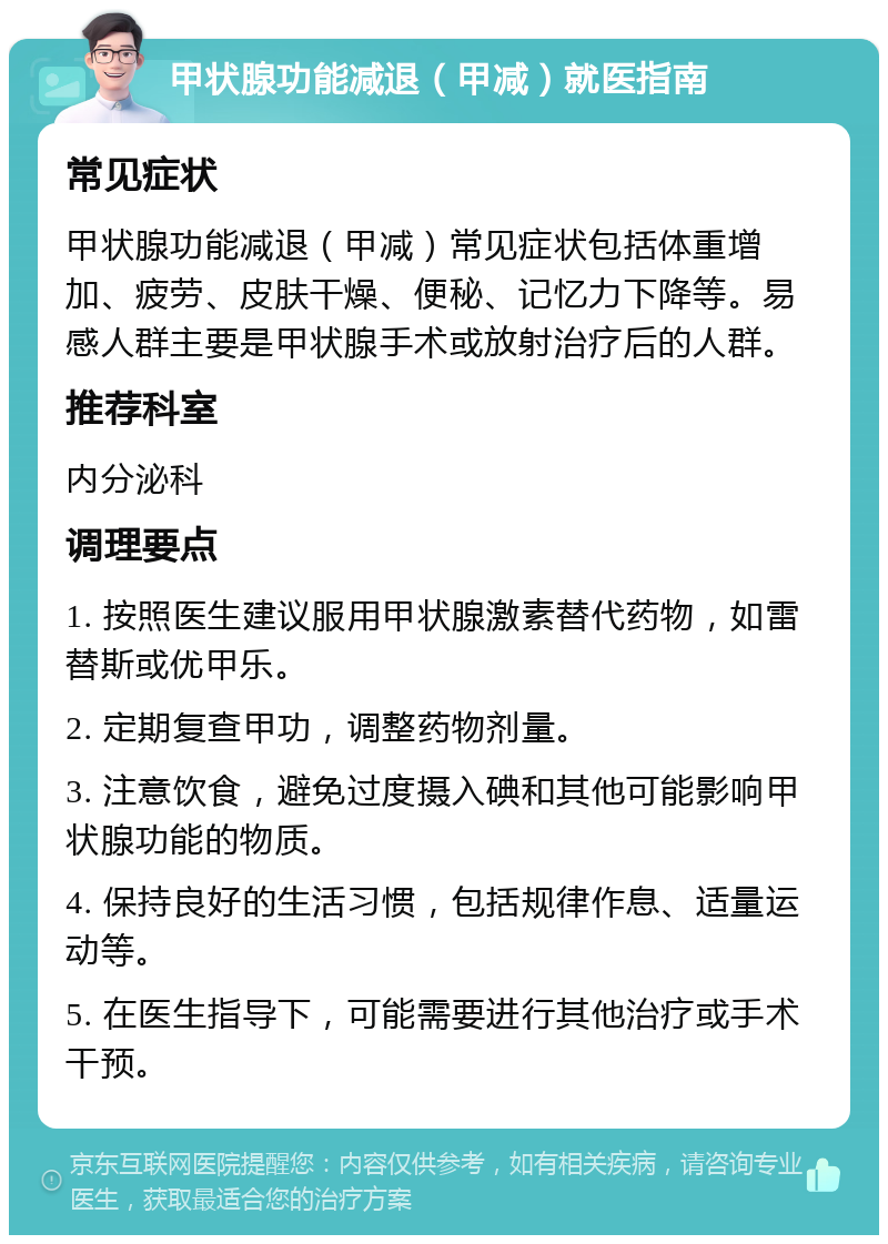 甲状腺功能减退（甲减）就医指南 常见症状 甲状腺功能减退（甲减）常见症状包括体重增加、疲劳、皮肤干燥、便秘、记忆力下降等。易感人群主要是甲状腺手术或放射治疗后的人群。 推荐科室 内分泌科 调理要点 1. 按照医生建议服用甲状腺激素替代药物，如雷替斯或优甲乐。 2. 定期复查甲功，调整药物剂量。 3. 注意饮食，避免过度摄入碘和其他可能影响甲状腺功能的物质。 4. 保持良好的生活习惯，包括规律作息、适量运动等。 5. 在医生指导下，可能需要进行其他治疗或手术干预。