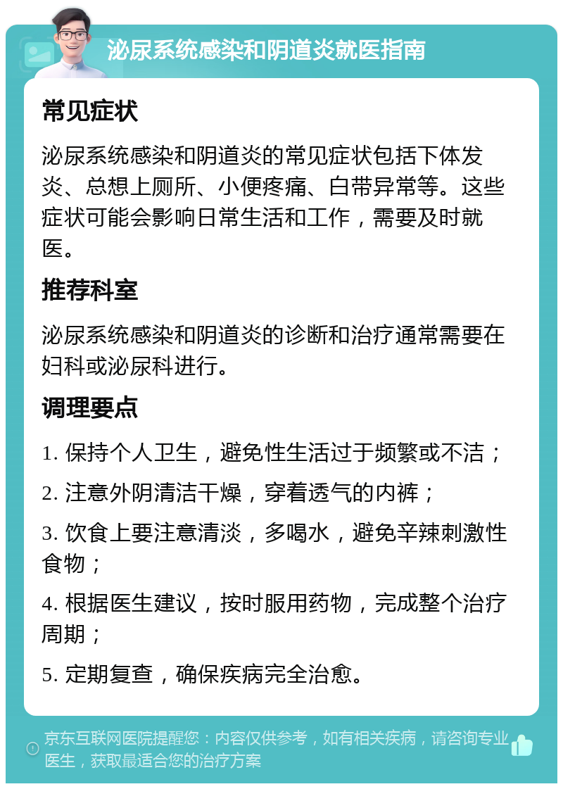 泌尿系统感染和阴道炎就医指南 常见症状 泌尿系统感染和阴道炎的常见症状包括下体发炎、总想上厕所、小便疼痛、白带异常等。这些症状可能会影响日常生活和工作，需要及时就医。 推荐科室 泌尿系统感染和阴道炎的诊断和治疗通常需要在妇科或泌尿科进行。 调理要点 1. 保持个人卫生，避免性生活过于频繁或不洁； 2. 注意外阴清洁干燥，穿着透气的内裤； 3. 饮食上要注意清淡，多喝水，避免辛辣刺激性食物； 4. 根据医生建议，按时服用药物，完成整个治疗周期； 5. 定期复查，确保疾病完全治愈。