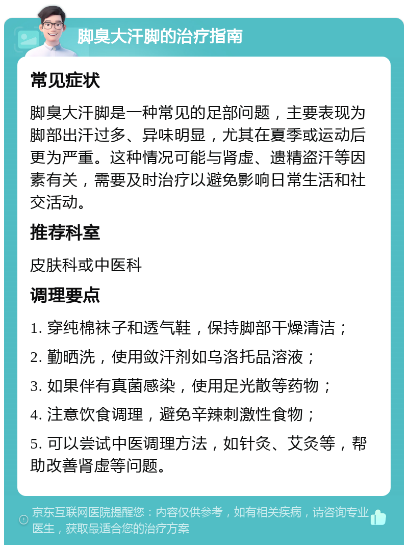 脚臭大汗脚的治疗指南 常见症状 脚臭大汗脚是一种常见的足部问题，主要表现为脚部出汗过多、异味明显，尤其在夏季或运动后更为严重。这种情况可能与肾虚、遗精盗汗等因素有关，需要及时治疗以避免影响日常生活和社交活动。 推荐科室 皮肤科或中医科 调理要点 1. 穿纯棉袜子和透气鞋，保持脚部干燥清洁； 2. 勤晒洗，使用敛汗剂如乌洛托品溶液； 3. 如果伴有真菌感染，使用足光散等药物； 4. 注意饮食调理，避免辛辣刺激性食物； 5. 可以尝试中医调理方法，如针灸、艾灸等，帮助改善肾虚等问题。