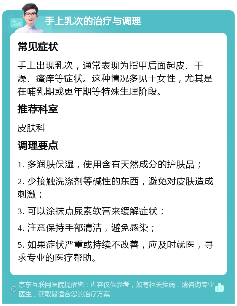 手上乳次的治疗与调理 常见症状 手上出现乳次，通常表现为指甲后面起皮、干燥、瘙痒等症状。这种情况多见于女性，尤其是在哺乳期或更年期等特殊生理阶段。 推荐科室 皮肤科 调理要点 1. 多润肤保湿，使用含有天然成分的护肤品； 2. 少接触洗涤剂等碱性的东西，避免对皮肤造成刺激； 3. 可以涂抹点尿素软膏来缓解症状； 4. 注意保持手部清洁，避免感染； 5. 如果症状严重或持续不改善，应及时就医，寻求专业的医疗帮助。