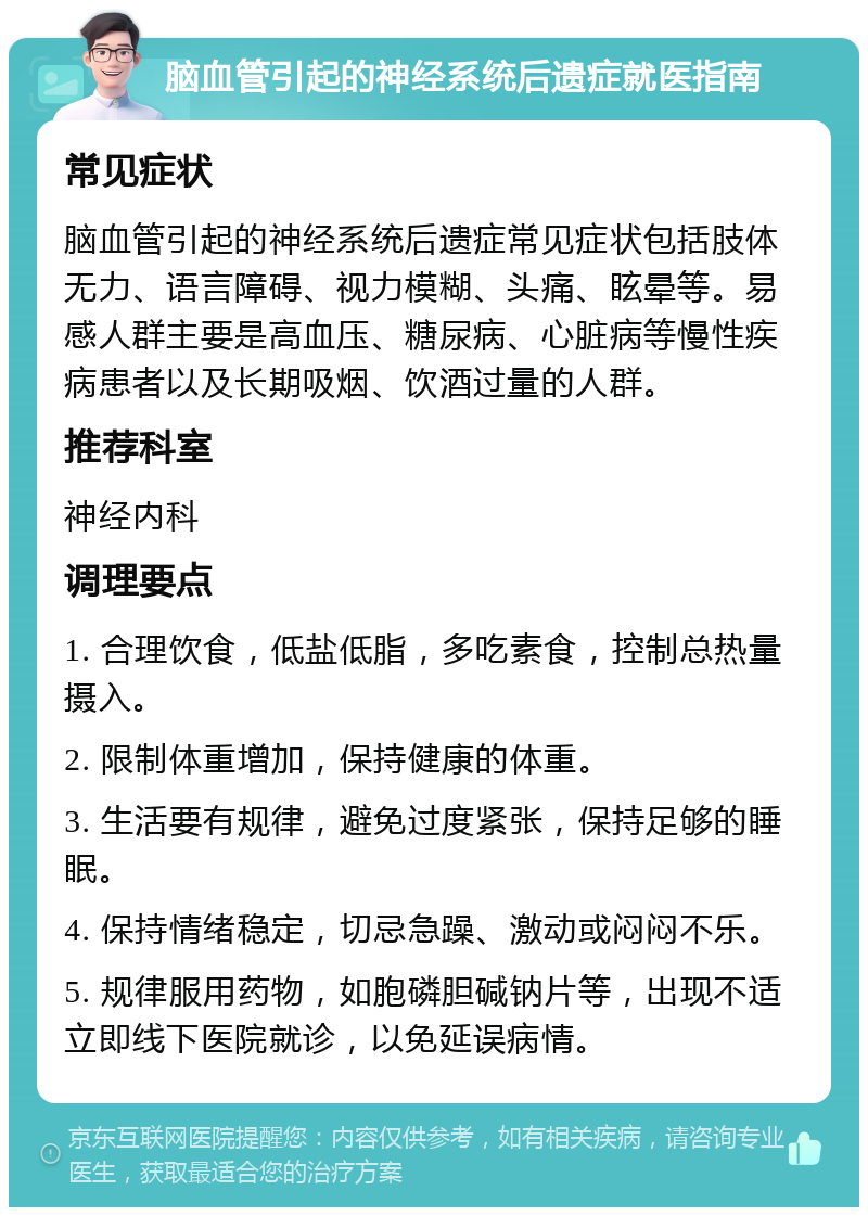 脑血管引起的神经系统后遗症就医指南 常见症状 脑血管引起的神经系统后遗症常见症状包括肢体无力、语言障碍、视力模糊、头痛、眩晕等。易感人群主要是高血压、糖尿病、心脏病等慢性疾病患者以及长期吸烟、饮酒过量的人群。 推荐科室 神经内科 调理要点 1. 合理饮食，低盐低脂，多吃素食，控制总热量摄入。 2. 限制体重增加，保持健康的体重。 3. 生活要有规律，避免过度紧张，保持足够的睡眠。 4. 保持情绪稳定，切忌急躁、激动或闷闷不乐。 5. 规律服用药物，如胞磷胆碱钠片等，出现不适立即线下医院就诊，以免延误病情。