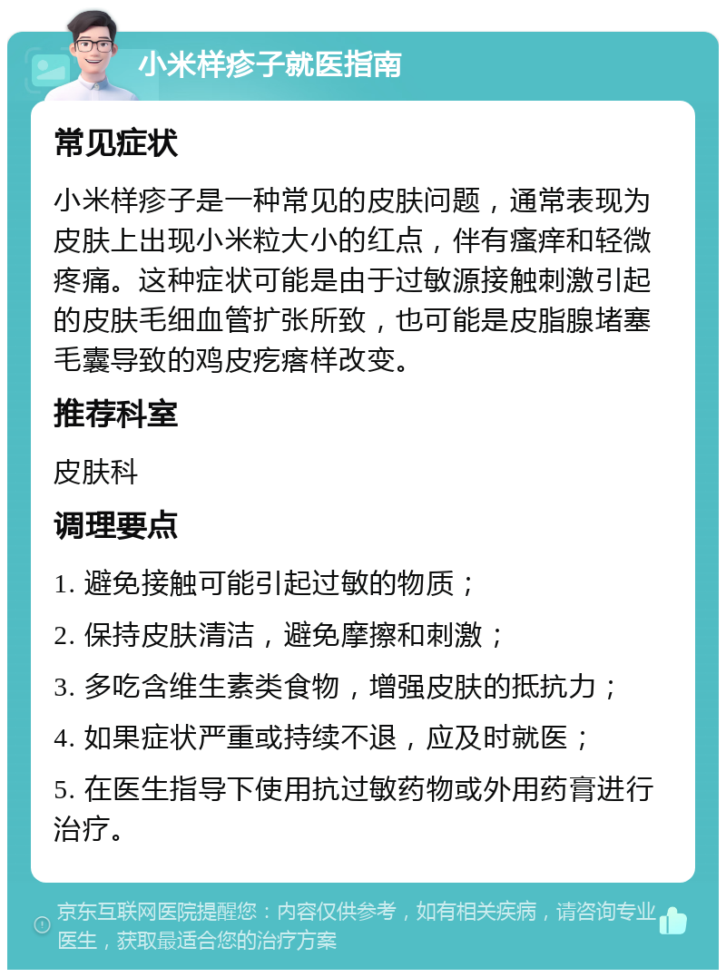 小米样疹子就医指南 常见症状 小米样疹子是一种常见的皮肤问题，通常表现为皮肤上出现小米粒大小的红点，伴有瘙痒和轻微疼痛。这种症状可能是由于过敏源接触刺激引起的皮肤毛细血管扩张所致，也可能是皮脂腺堵塞毛囊导致的鸡皮疙瘩样改变。 推荐科室 皮肤科 调理要点 1. 避免接触可能引起过敏的物质； 2. 保持皮肤清洁，避免摩擦和刺激； 3. 多吃含维生素类食物，增强皮肤的抵抗力； 4. 如果症状严重或持续不退，应及时就医； 5. 在医生指导下使用抗过敏药物或外用药膏进行治疗。