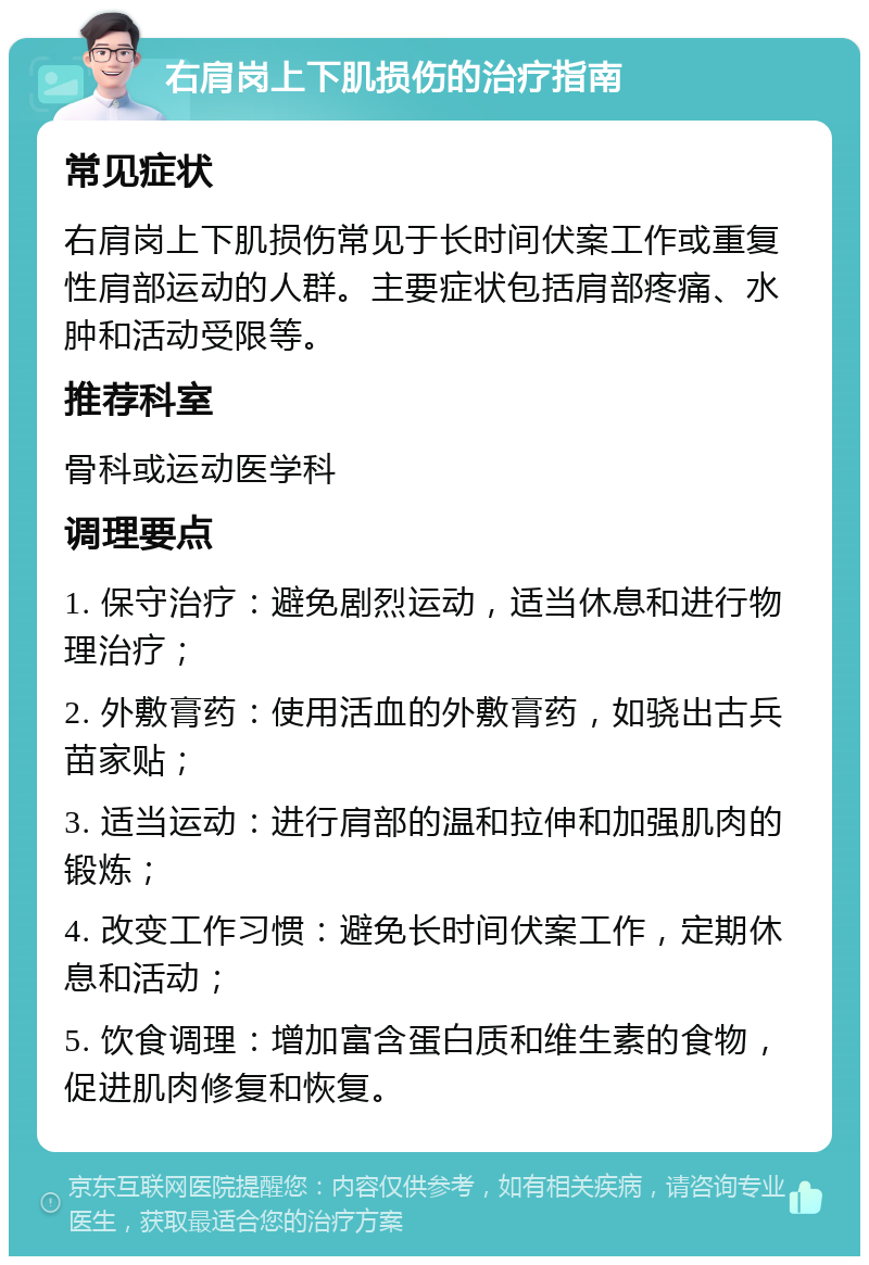 右肩岗上下肌损伤的治疗指南 常见症状 右肩岗上下肌损伤常见于长时间伏案工作或重复性肩部运动的人群。主要症状包括肩部疼痛、水肿和活动受限等。 推荐科室 骨科或运动医学科 调理要点 1. 保守治疗：避免剧烈运动，适当休息和进行物理治疗； 2. 外敷膏药：使用活血的外敷膏药，如骁出古兵苗家贴； 3. 适当运动：进行肩部的温和拉伸和加强肌肉的锻炼； 4. 改变工作习惯：避免长时间伏案工作，定期休息和活动； 5. 饮食调理：增加富含蛋白质和维生素的食物，促进肌肉修复和恢复。