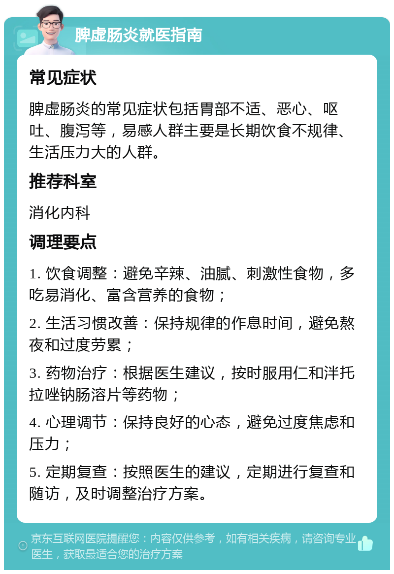 脾虚肠炎就医指南 常见症状 脾虚肠炎的常见症状包括胃部不适、恶心、呕吐、腹泻等，易感人群主要是长期饮食不规律、生活压力大的人群。 推荐科室 消化内科 调理要点 1. 饮食调整：避免辛辣、油腻、刺激性食物，多吃易消化、富含营养的食物； 2. 生活习惯改善：保持规律的作息时间，避免熬夜和过度劳累； 3. 药物治疗：根据医生建议，按时服用仁和泮托拉唑钠肠溶片等药物； 4. 心理调节：保持良好的心态，避免过度焦虑和压力； 5. 定期复查：按照医生的建议，定期进行复查和随访，及时调整治疗方案。