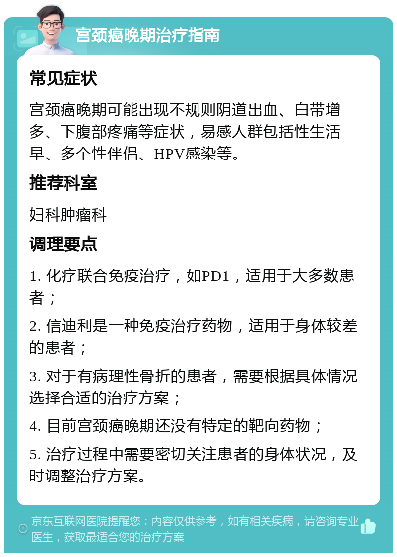 宫颈癌晚期治疗指南 常见症状 宫颈癌晚期可能出现不规则阴道出血、白带增多、下腹部疼痛等症状，易感人群包括性生活早、多个性伴侣、HPV感染等。 推荐科室 妇科肿瘤科 调理要点 1. 化疗联合免疫治疗，如PD1，适用于大多数患者； 2. 信迪利是一种免疫治疗药物，适用于身体较差的患者； 3. 对于有病理性骨折的患者，需要根据具体情况选择合适的治疗方案； 4. 目前宫颈癌晚期还没有特定的靶向药物； 5. 治疗过程中需要密切关注患者的身体状况，及时调整治疗方案。