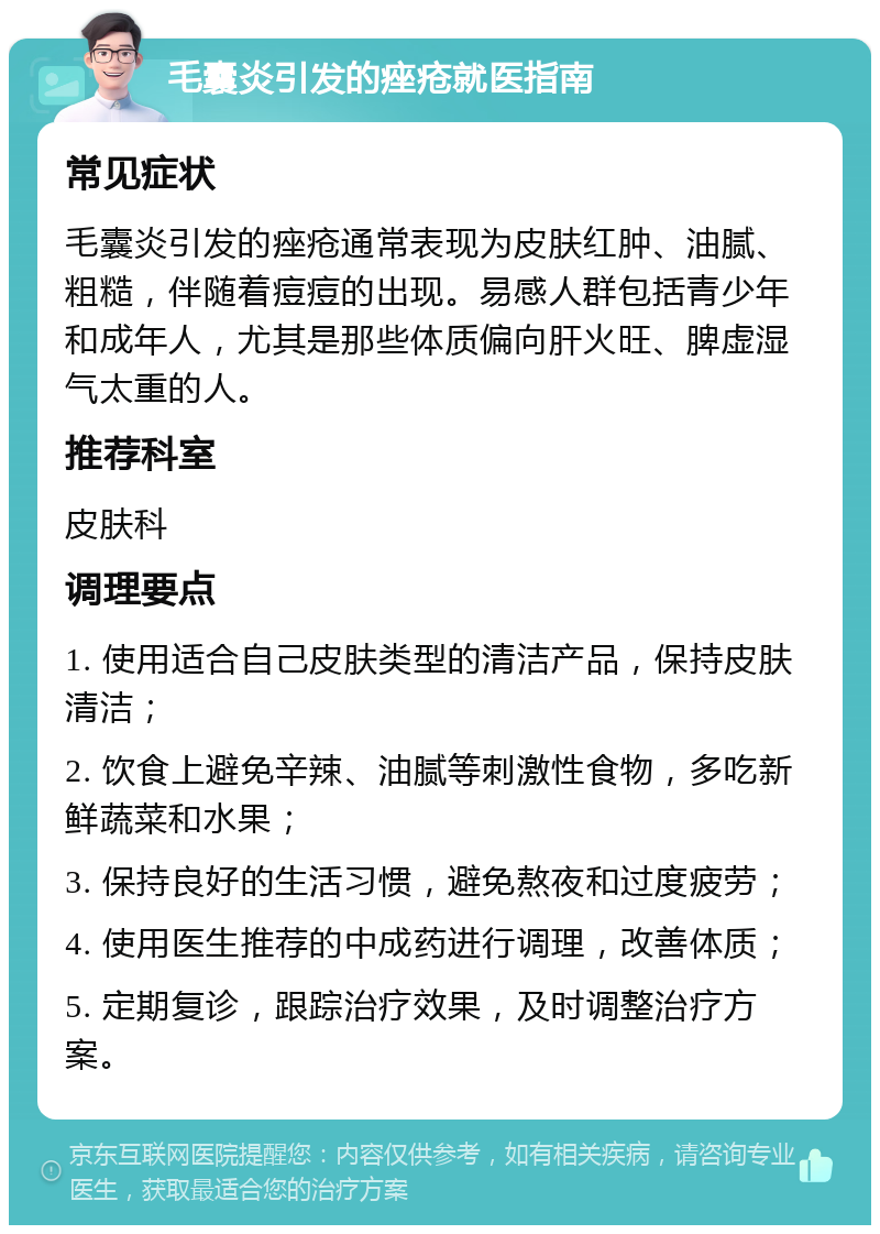 毛囊炎引发的痤疮就医指南 常见症状 毛囊炎引发的痤疮通常表现为皮肤红肿、油腻、粗糙，伴随着痘痘的出现。易感人群包括青少年和成年人，尤其是那些体质偏向肝火旺、脾虚湿气太重的人。 推荐科室 皮肤科 调理要点 1. 使用适合自己皮肤类型的清洁产品，保持皮肤清洁； 2. 饮食上避免辛辣、油腻等刺激性食物，多吃新鲜蔬菜和水果； 3. 保持良好的生活习惯，避免熬夜和过度疲劳； 4. 使用医生推荐的中成药进行调理，改善体质； 5. 定期复诊，跟踪治疗效果，及时调整治疗方案。